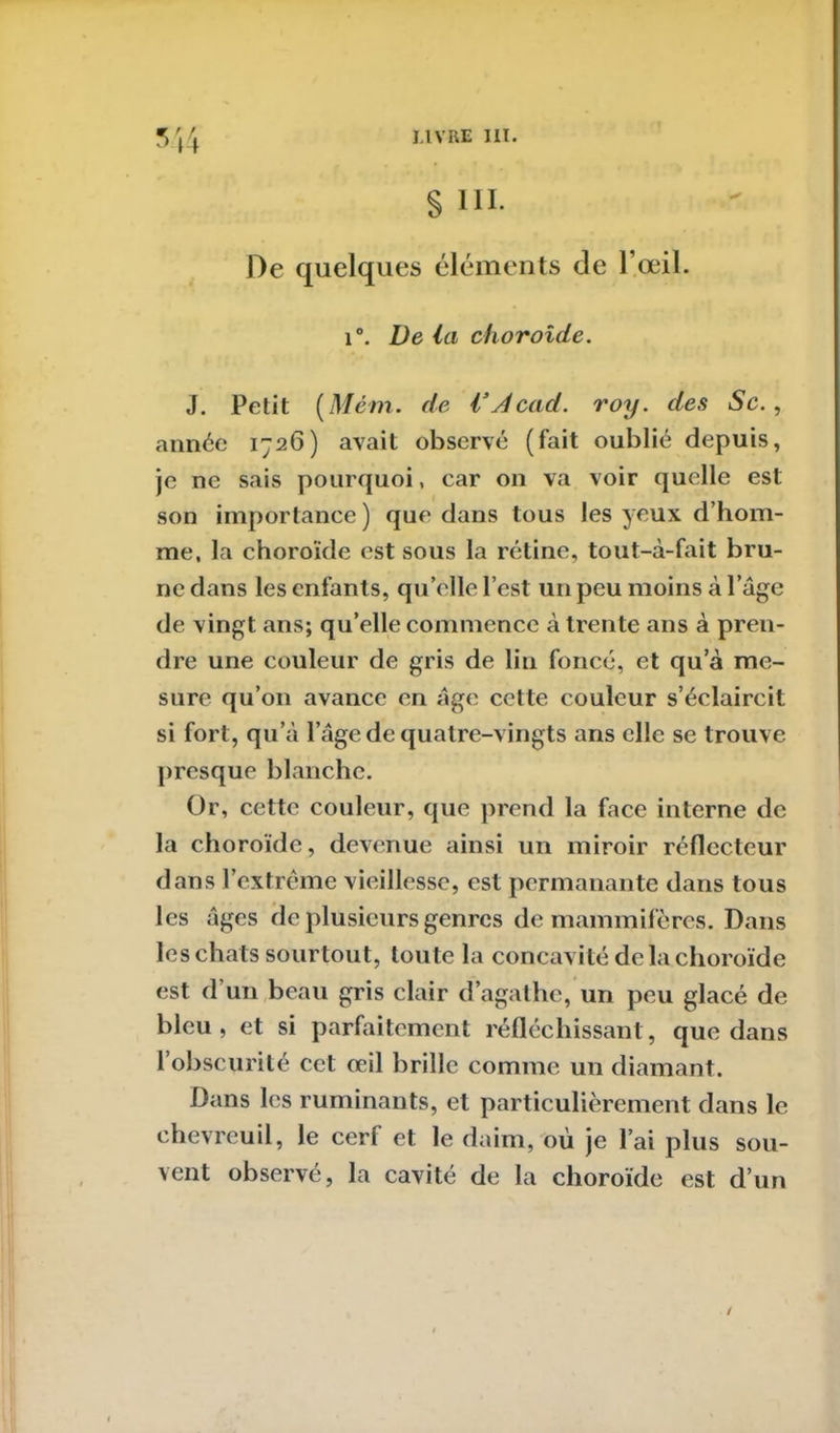 H § ni. De quelques éléments de l’œil. i°. De la choroïde. J. Petit (Mém. de l’Acad. roy. des Sc. , année 1726) avait observé (fait oublié depuis, je ne sais pourquoi, car on va voir quelle est son importance) que dans tous les yeux d’hom- me, la choroïde est sous la rétine, tout-à-fait bru- ne dans les enfants, qu’elle l’est un peu moins à l’âge de vingt ans; qu’elle commence à trente ans à pren- dre une couleur de gris de lin foncé, et qu’à me- sure qu’011 avance en âge cette couleur s’éclaircit si fort, qu’à l’âge de quatre-vingts ans elle se trouve presque blanche. Or, cette couleur, que prend la face interne de la choroïde, devenue ainsi un miroir réflecteur dans l’extrême vieillesse, est permanante dans tous les âges de plusieurs genres de mammifères. Dans les chats sourtout, toute la concavité de la choroïde est d’un beau gris clair d’agathe, un peu glacé de bleu, et si parfaitement réfléchissant, que dans l’obscurité cet œil brille comme un diamant. Dans les ruminants, et particulièrement dans le chevreuil, le cerf et le daim, où je l’ai plus sou- vent observé, la cavité de la choroïde est d’un /