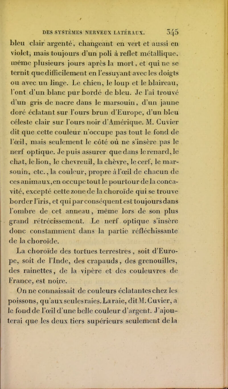 bleu clair argenté, changeant en vert et aussi en violet, mais toujours d’un poli à reflet métallique, même plusieurs jours après la mort, et qui ne se ternit que difficilement en l’essuyant avec les doigts ou avec un linge. Le chien, le loup et le blaireau, l’ont d’un blanc pur bordé de bleu. Je l’ai trouvé d’un gris de nacre dans le marsouin, d’un jaune doré éclatant sur l’ours brun d’Europe, d’un bleu céleste clair sur l’ours noir d’Amérique. M. Cuvier dit que cette couleur n’occupe pas tout le fond de l’œil, mais seulement le côté où ne s’insère pas le nerf optique. Je puis assurer que dans le renard, le chat, le lion, le chevreuil, la chèvre, le cerf, le mar- souin, etc., la couleur, propre à l’œil de chacun de ces animaux,en occupe tout le pourtour de la conca- vité, excepté celte zone de la choroïde qui se t rouve border l’iris, et qui par conséquent est toujours dans l’ombre de cet anneau, même lors de son plus grand rétrécissement. Le nerf optique s’insère donc constamment dans la partie réfléchissante de la choroïde. La choroïde des tortues terrestres , soit d’Euro- pe, soit de l’Inde, des crapauds, des grenouilles, des rainettes, de la vipère et des couleuvres de France, est nofre. On ne connaissait de couleurs éclatantes chez les poissons, qu’aux seules raies. La raie, ditM.Cuvier, a le fond de l’œil d’une belle couleur d’argent. J’ajou- terai que les deux tiers supérieurs seulement de la