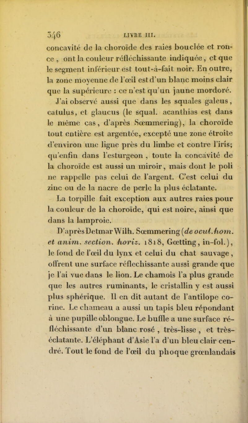 5/f6 LIVRE III. concavité de la choroïde des raies bouclée et ron- ce , ont la couleur réfléchissante indiquée, et que le segment inférieur est tout-à-fait noir. En outre, la zone moyenne de l’œil est d’un blanc moins clair que la supérieure : ce ri’est qu’un jaune mordoré. J’ai observé aussi que dans les squales galeus, calulus, et glaucus (le squal. acanlhias est dans le même cas, d’après Sœmmering), la choroïde tout entière est argentée, excepté une zone étroite d’environ une ligne près du limbe et contre l’iris; qu’enfin dans l’esturgeon , toute la concavité de la choroïde est aussi un miroir, mais dont le poli ne rappelle pas celui de l’argent. C’est celui du zinc ou de la nacre de perle la plus éclatante. La torpille fait exception aux autres raies pour la couleur de la choroïde, qui est noire, ainsi que dans la lamproie. D’aprèsDetmarWilh. Sœmmering [de ocul.hom. et aniin. section, horiz. 1818, Gœtting, in-fol.), le fond de l’œil du lynx et celui du chat sauvage , offrent une surface réfléchissante aussi grande que je l’ai vue dans le lion. Le chamois l’a plus grande que les autres ruminants, le cristallin y est aussi plus sphérique. Il en dit autant de l’antilope co- rine. Le chameau a aussi un tapis bleu répondant à une pupille oblonguc. Le buffle a une surface ré- fléchissante d’un blanc rosé , très-lisse , et très- éclatante. L’éléphant d’Asie l a d’un bleu clair cen- dré. Tout le fond de l’œil du phoque grœnlandais