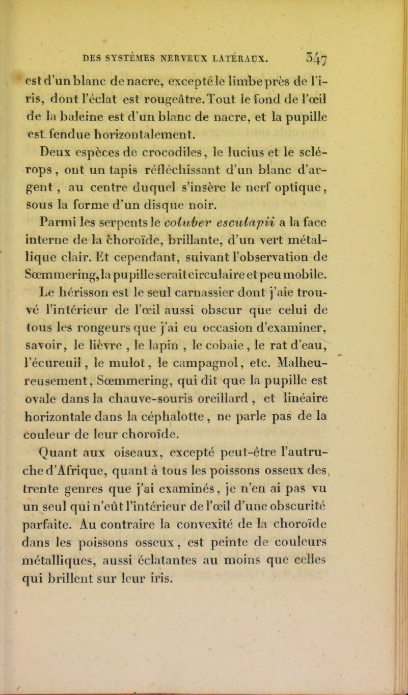 est d’un blanc de nacre, excepté le limbe près de l’i- ris, dont l’éclat est rougeâtre. Tout le fond de l’œil de la baleine est d’un blanc de nacre, et la pupille est fendue horizontalement. Deux espèces de crocodiles, le lucius et le sclé- rops, ont un tapis réfléchissant d’un blanc d’ar- gent , au centre duquel s’insère le nerf optique, sous la forme d’un disque noir. Parmi les serpents le coluber esculapii a la face interne de la choroïde, brillante, d’un vert métal- lique clair. Et cependant, suivant l’observatiou de Sœmmering, la pupille serait circulaire et peu mobile. Le hérisson est le seul carnassier dont j’aie trou- vé l’intérieur de l’œil aussi obscur que celui de tous les rongeurs que j’ai eu occasion d’examiner, savoir, le lièvre , le lapin , le cobaie, le rat d’eau, l’écureuil, le mulot, le campagnol, etc. Malheu- reusement, Sœmmering, qui dit que la pupille est ovale dans la chauve-souris oreillard , et linéaire horizontale dans la céphalotte, ne parle pas de la couleur de leur choroïde. Quant aux oiseaux, excepté peut-être l’autru- che d’Afrique, quant à tous les poissons osseux des, trente genres que j’ai examinés, je n’en ai pas vu un seul qui n’eût l’intérieur de l’œil d’une obscurité parfaite. Au contraire la convexité de la choroïde dans les poissons osseux, est peinte de couleurs métalliques, aussi éclatantes au moins que celles qui brillent sur leur iris.