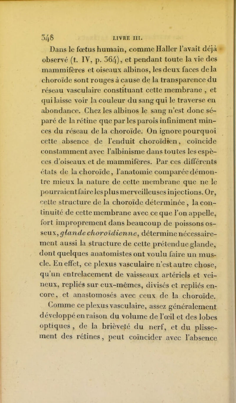 Dans le fœtus humain, comme Haller l’avait déjà observé (t. IV, p. 564), et pendant toute la vie des mammifères et oiseaux albinos, les deux faces delà choroïde sont rouges à cause de la transparence du réseau vasculaire constituant cette membrane , et qui laisse voir la couleur du sang qui le traverse en abondance. Chez les albinos le sang n’est donc sé- paré de la rétine que par les parois infiniment min- ces du réseau delà choroïde. On ignore pourquoi cette absence de l’enduit choroïdicn, coïncide constamment avec l’albinisme dans toutes les espè- ces d’oiseaux et de mammifères. Par ces différents états de la choroïde, l’anatomie comparée démon- tre mieux la nature de cette membrane que 11e le pourraient faire les plus merveilleuses injections. Or, celte structure de la choroïde déterminée , la con- tinuité de cette membrane avec ce que l’on appelle, fort improprement dans beaucoup de poissons os- seux, f]lande choroïdienne, détermine nécessaire- ment aussi la structure de celte prétendue glande, dont quelques anatomistes ont voulu faire un mus- cle. Enefîet, ce plexus vasculaire n’est autre chose, qu’un entrelacement de vaisseaux artériels et vei- neux, repliés sur eux-mêmes, divisés et repliés en- core, et: anastomosés avec ceux de la choroïde. Comme ce plexus vasculaire, assez généralement développé en raison du volume de l’œil et des lobes optiques , de la brièveté du nerf, et du plisse- ment des retines, peut coïncider avec l’absence
