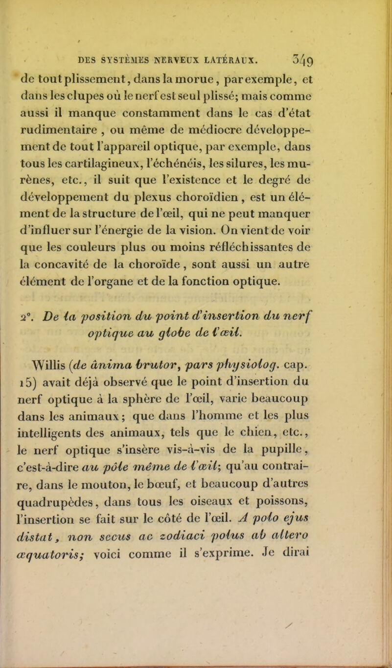de tou t plissement, dans la morue, par exemple, et dans lesclupes où le nerf est seul plissé; mais comme aussi il manque constamment dans le cas d’état rudimentaire , ou même de médiocre développe- ment de tout l’appareil optique, par exemple, dans tous les cartilagineux, l’échénéis, les silures, les mu- rènes, etc., il suit que l’existence et le degré de développement du plexus choroïdien, est un élé- ment de la structure de l’œil, qui ne peut manquer d’influer sur l’énergie de la vision. On vient de voir que les couleurs plus ou moins réfléchissantes de la concavité de la choroïde, sont aussi un autre élément de l’organe et de la fonction optique. 2°. De la 'position du point d'insertion du nerf optique au globe de l'œil. Willis (de anima brutor, pars physiolog. cap. i5) avait déjà observé que le point d’insertion du nerf optique à la sphère de l’œil, varie beaucoup dans les animaux; que dans l’homme et les plus intelligents des animaux, tels que le chien, etc., le nerf optique s’insère vis-à-vis de la pupille, c’est-à-dire au pôle même de l'œil; qu’au contrai- re, dans le mouton, le bœuf, et beaucoup d’autres quadrupèdes, dans tous les oiseaux et poissons, l’insertion se fait sur le coté de l’œil. A polo ejus distat, non sccus ac zodiaci polus ab altero œquatoris; voici comme il s’exprime. Je dirai