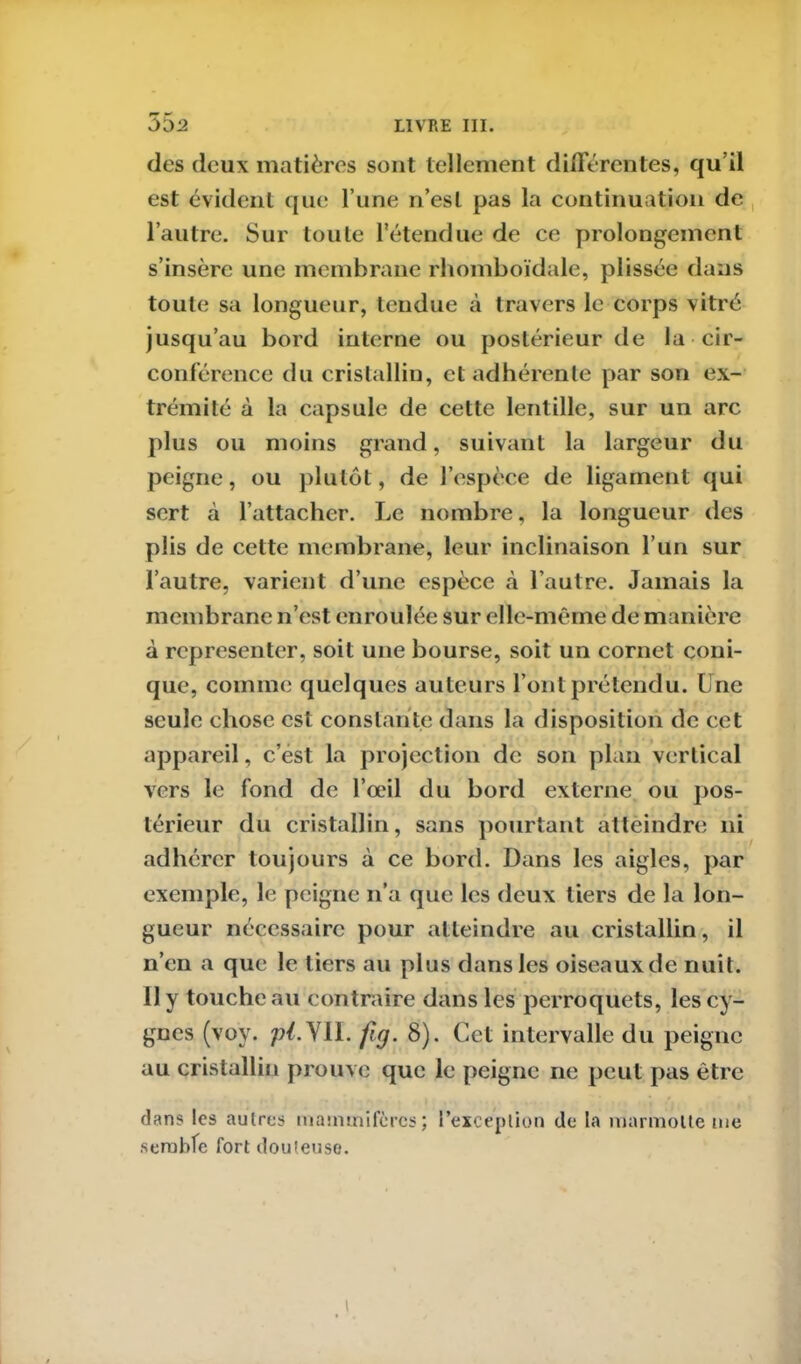 55 2 des deux matières sont tellement di lier en tes, qu’il est évident que l’une n’est pas la continuation de l’autre. Sur toute l'étendue de ce prolongement s’insère une membrane rhomboïdale, plissée dans toute sa longueur, tendue à travers le corps vitré jusqu’au bord interne ou postérieur de la cir- conférence du cristallin, et adhérente par son ex- trémité à la capsule de cette lentille, sur un arc plus ou moins grand, suivant la largeur du peigne, ou plutôt, de l’espèce de ligament qui sert à l’attacher. Le nombre, la longueur des plis de cette membrane, leur inclinaison l’un sur l’autre, varient d’une espèce «à l’autre. Jamais la membrane n’est enroulée sur elle-même de manière à représenter, soit une bourse, soit un cornet coni- que, comme quelques auteurs l’ont prétendu. Une seule chose est constante dans la disposition de cet appareil, c’est la projection de son plan vertical vers le fond de l’œil du bord externe ou pos- térieur du cristallin, sans pourtant atteindre ni adhérer toujours à ce bord. Dans les aigles, par exemple, le peigne n’a que les deux tiers de la lon- gueur nécessaire pour atteindre au cristallin , il n’en a que le tiers au plus dans les oiseaux pie nuit. 11 y toucheau contraire dans les perroquets, les cy- gnes (voy. p/.YII. frg. 8). Cet intervalle du peigne au cristallin prouve que le peigne ne peut pas être dans les autres mammifères; l’exception de la marmotte me semble fort douteuse.