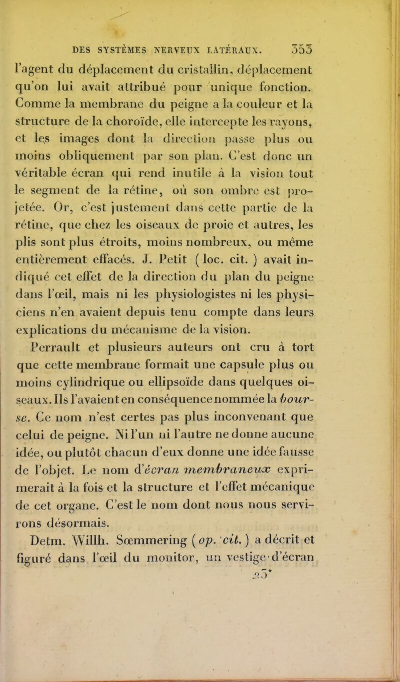 l’agent du déplacement du cristallin, déplacement qu’on lui avait attribué pour unique fonction. Comme la membrane du peigne a la couleur et la structure de la choroïde, elle intercepte les rayons, et les images dont la direction passe plus ou moins obliquement par son plan. C’est donc un véritable écran qui rend inutile à la vision tout le segment de la rétine, où son ombre est pro- jetée. Or, c’est justement dans cette partie de la rétine, que chez les oiseaux de proie et autres, les plis sont plus étroits, moins nombreux, ou même entièrement effacés. J. Petit ( loc. cil. ) avait in- diqué cet effet de la direction du plan du peigne dans l’œil, mais ni les physiologistes ni les physi- ciens n’en avaient depuis tenu compte dans leurs explications du mécanisme de la vision. Perrault et plusieurs auteurs ont cru à tort que cette membrane formait une capsule plus ou moins cylindrique ou ellipsoïde dans quelques oi- seaux. Ils l’avaient en conséquence nommée la bour- se. Ce nom n’est certes pas plus inconvenant que celui dépeigne, rsil’un ni l’autre ne donne aucune idée, ou plutôt chacun d’eux donne une idée fausse de l’objet. Le nom d'écran membraneux expri- merait à la fois et la structure et l’effet mécanique de cet organe. C’est le nom dont nous nous servi- rons désormais. Delm. Willh. Sœmmering ( op. cit. ) a décrit et figuré dans l’œil du monitor, un vestige d’écran Si o