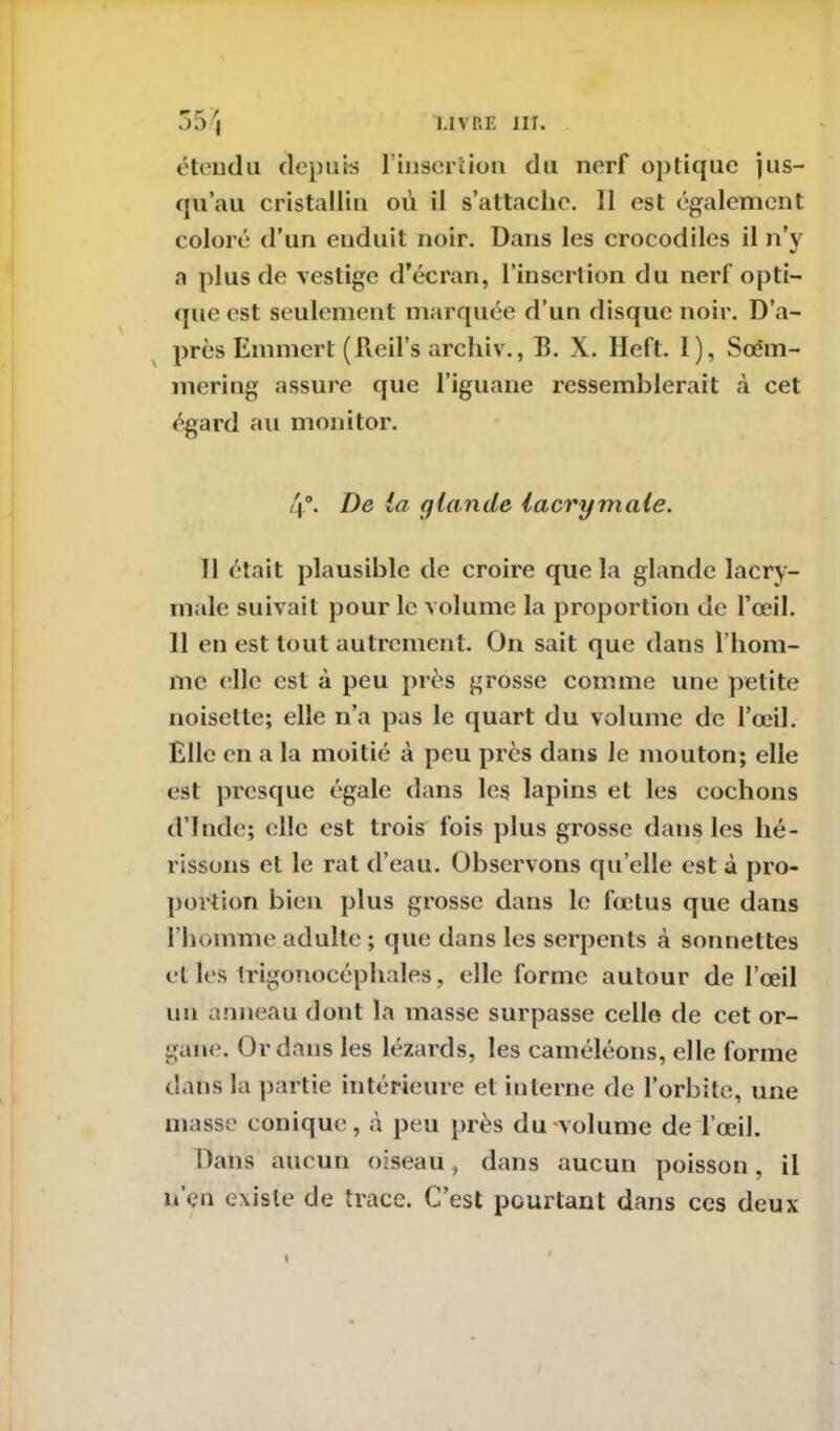 î.ivue ni. étendu depuis l'insertion du nerf optique jus- qu’au cristallin où il s’attache. 11 est également coloré d’un enduit noir. Dans les crocodiles il n’y a plus de vestige d’écran, l’insertion du nerf opti- que est seulement marquée d’un disque noir. D’a- près Ernmert (Reil’s archiv., B. X. Heft. 1), Scëm- mering assure que l’iguane ressemblerait à cet égard au monitor. 4°. De ici glande lacrymale. 11 était plausible de croire que la glande lacry- male suivait pour le volume la proportion de l’œil. 11 en est tout autrement. On sait que dans l’hom- me elle est à peu près grosse comme line petite noisette; elle n’a pas le quart du volume de l’œil. Elle en a la moitié à peu près dans le mouton; elle est presque égale dans les lapins et les cochons d’Inde; elle est trois fois plus grosse dans les hé- rissons et le rat d’eau. Observons qu’elle est à pro- portion bien plus grosse dans le fœtus que dans l’homme adulte ; que dans les serpents à sonnettes et les Irigonocéphales, elle forme autour de l’œil un anneau dont la masse surpasse celle de cet or- gane. Or dans les lézards, les caméléons, elle forme dans la partie intérieure et interne de l’orbite, une masse conique, à peu près du-volume de l’œil. Dans aucun oiseau, dans aucun poisson, il u’en existe de trace. C’est pourtant dans ces deux /