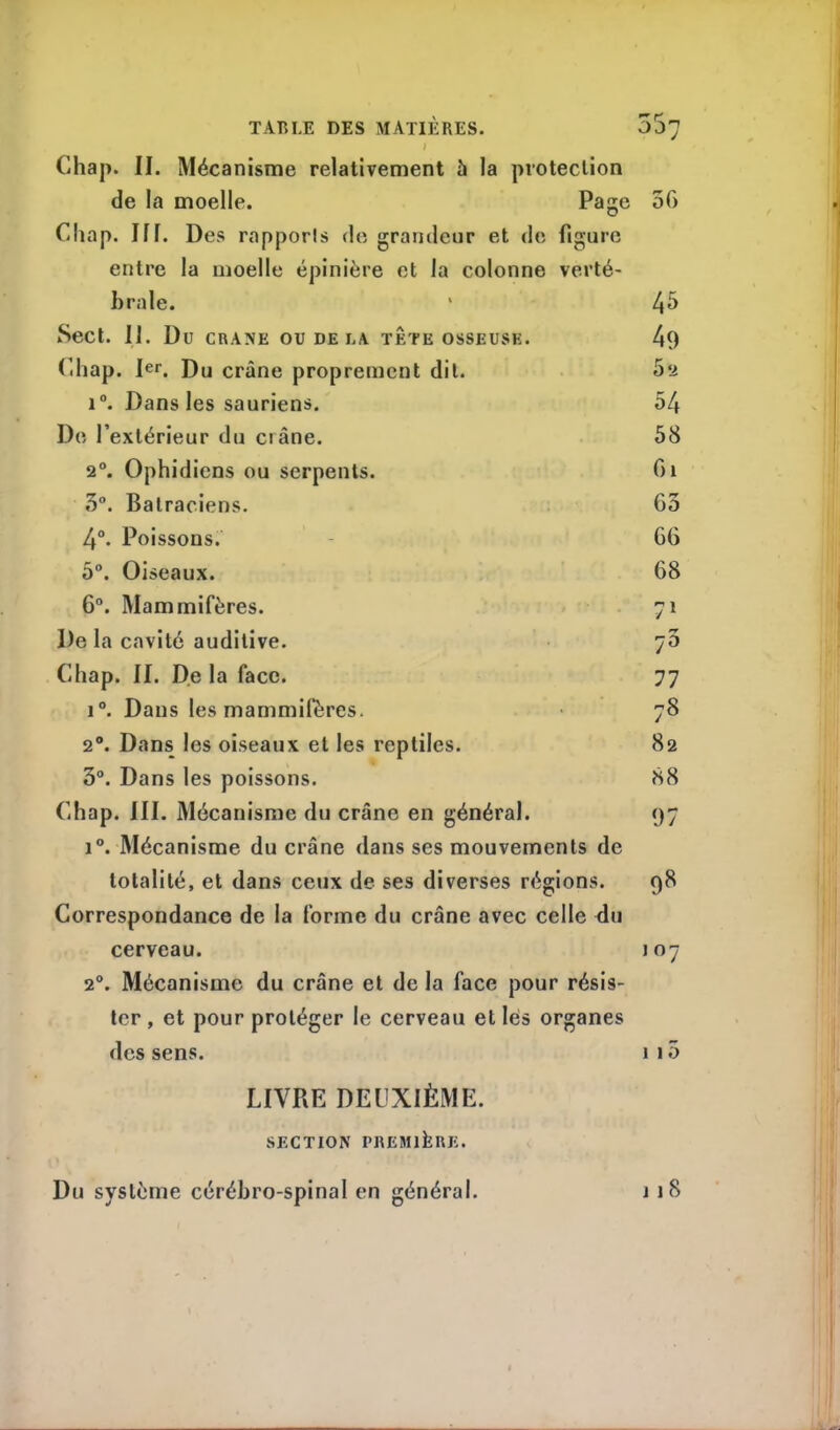 Chap. II. Mécanisme relativement h la protection de la moelle. Page 50 Chap. III. Des rapports de grandeur et de figure entre la moelle épinière et la colonne verté- braie. 45 Sect. II. Du CRANE OU DE LA TETE OSSEUSE. 49 Chap. Ier. Du crâne proprement dit. 52 i°. Dans les sauriens. 54 De l’extérieur du crâne. 58 20. Ophidiens ou serpents. Ci 5°. Batraciens. 63 4°. Poissons. 66 5°. Oiseaux. 68 6°. Mammifères. 7* De la cavité auditive. •7 7° Chap. II. De la face. 77 i°. Dans les mammifères. 78 20. Dans les oiseaux et les reptiles. 82 3°. Dans les poissons. 88 Chap. III. Mécanisme du crâne en général. 97 i°. Mécanisme du crâne dans ses mouvements de totalité, et dans ceux de ses diverses régions. 98 Correspondance de la forme du crâne avec celle du cerveau. 107 2°. Mécanisme du crâne et de la face pour résis- ter , et pour protéger le cerveau et lés organes des sens. 1 15 LIVRE DEUXIÈME. SECTION PREMIÈRE.