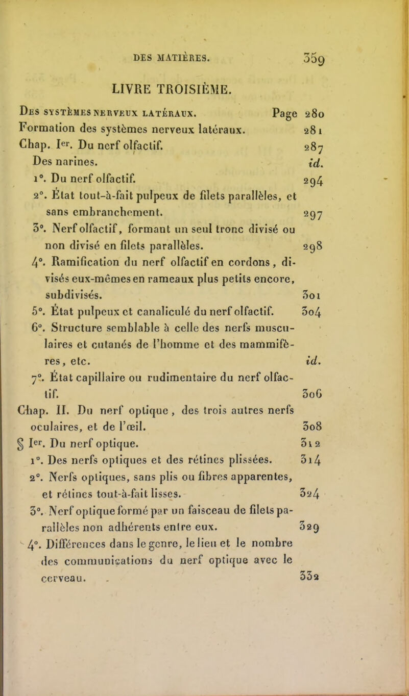 LIVRE TROISIÈME. Des systèmes nerveux latéraux. Page 280 Formation des systèmes nerveux latéraux. 281 Chap. Ie*1. Du nerf olfactif. 287 Des narines. id. i°. Du nerf olfactif. 294 2°. Etat tout-à-fait pulpeux de filets parallèles, et sans embranchement. 297 3°. Nerf olfactif, formant un seul tronc divisé ou non divisé en filets parallèles. 298 4°. Ramification du nerf olfactif en cordons, di- visés eux-mêmes en rameaux plus petits encore, subdivisés. 3oi 5°. État pulpeux et canaliculé du nerf olfactif. 5o4 6°. Structure semblable à celle des nerfs muscu- laires et cutanés de l’homme et des mammifè- res, etc. id. 70. État capillaire ou rudimentaire du nerf olfac- tif. 3o6 Ohap. II. Du nerf optique , des trois autres nerfs oculaires, et de l’œil. 3o8 § Ier. Du nerf optique. 5i2 i°. Des nerfs optiques et des rétines plissées. 3i4 20. Nerfs optiques, sans plis ou fibres apparentes, et rétines tout-à-fait lisses. 324 3°. Nerf optique formé par un faisceau de filets pa- rallèles non adhérents entre eux. 32Q k 4°. Différences dans le genre, le lieu et le nombre des communications du nerf optique avec le cerveau. 33a