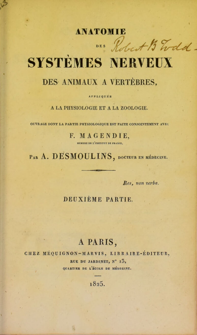 SYSTÈMES NERVEUX DES ANIMAUX A VERTÈBRES, APPLIQUÉE A LA PHYSIOLOGIE ET A LA ZOOLOGIE. OUTRAGE DONT LA PARTIE PHYSIOLOGIQUE EST FAITE CONJOINTEMENT AVEC F. MAGENDIE, MEMBRE DB UlNSTITOT DE FR 4 NEE, Par A. DESMOULINS, DOCTEUR EN MÉDECINE. Res, von verba. DEUXIÈME PARTIE. A PARIS, CHEZ MÉQUIGNON —MARVIS, LIBRAIRE-ÉDITEUR, RUE DU JARDINET, N° l5, QUARTIER DE l’ÉCOLE DE MEDECINE.