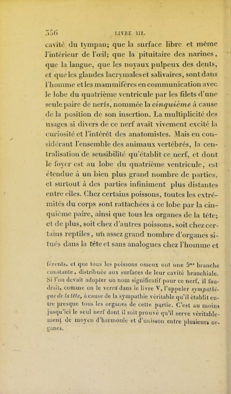 cavité du tympan; que la surface libre et même l’intérieur de l’œil; que la pituitaire des narines, que la langue, que les noyaux pulpeux des dents, et que les glandes lacrymales et salivaires, sont dans l’homme et les mammifères en communication avec le lobe du quatrième ventricule par les filets d’une seule paire de nerfs, nommée la cinquième à cause delà position de son insertion. La multiplicité des usages si divers de ce nerf avait vivement excité la curiosité et l’intérêt des anatomistes. Mais en con- sidérant l’ensemble des animaux vertébrés, la cen- tralisation de sensibilité qu’établit ce nerf, et dont le foyer est au lobe du quatrième ventricule, est étendue à un bien plus grand nombre de parties, et surtout à des parties infiniment plus distantes entre elles. Chez certains poissons, toutes les extré- mités du corps sont rattachées à ce lobe par la cin- quième paire, ainsi que tous les organes de la tête; et de plus, soit chez d’autres poissons, soit chez cer- tains reptiles, un assez grand nombre d’organes si- tués dans la tête et sans analogues chez l’homme et férents, et que tous les poissons osseux ont une 5“e branche constante, distribuée aux surfaces de leur cavité branchiale. Si l’on devait adopter un nom significatif pour ce nerf, il fau- drait, comme on le verra dans le livre V, l’appeler sympathi- que de ta tête, à cause de la sympathie véritable qu’il établit en- tre presque tous les organes de celte partie. C’est au moins jusqu ici le seul neii dont il soit prouve qu’il serve véritable- ment de moyen d’harmonie et d’unisson entre plusieurs or- ganes.