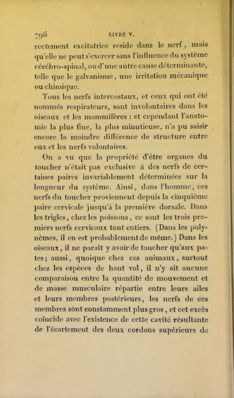 rectement excitatrice réside dans le nerf, mais qu elle 11e peut s’exercer sans l’influence du système cérébro-spinal, ou d’une autre cause déterminante, telle que le galvanisme, une irritation mécanique ou chimique. Tous les nerfs intercostaux, et ceux qui ont été nommés respirateurs, sont involontaires dans les oiseaux et les mammifères : et cependant l’anato- mie la plus fine, la plus minutieuse, n’a pu saisir encore la moindre différence de structure entre eux et les nerfs volontaires. On a vu que la propriété d’ètre organes du toucher n’était pas exclusive à des nerfs de cer- taines paires invariablement déterminées sur la longueur du système. Ainsi, dans l’homme, ces nerfs du toucher proviennent depuis la cinquième paire cervicale jusqu’à la première dorsale. Dans les trigles, chez les poissons , ce sout les trois pre- miers nerfs cervicaux tout entiers. (Dans les poly- nèmes, il en est probablement de même.) Dans les oiseaux, il ne paraît y avoir de toucher qu’aux pâ- tes ; aussi, quoique chez ces animaux, surtout chez les espèces de haut vol, il n’y ait aucune comparaison entre la quantité de mouvement et de masse musculaire répartie entre leurs ailes et leurs membres postérieurs, les nerfs de ces membres sont constamment plus gros , et cet excès coïncide avec l’existence de cette cavité résultante de l’écartement des deux cordons supérieurs de