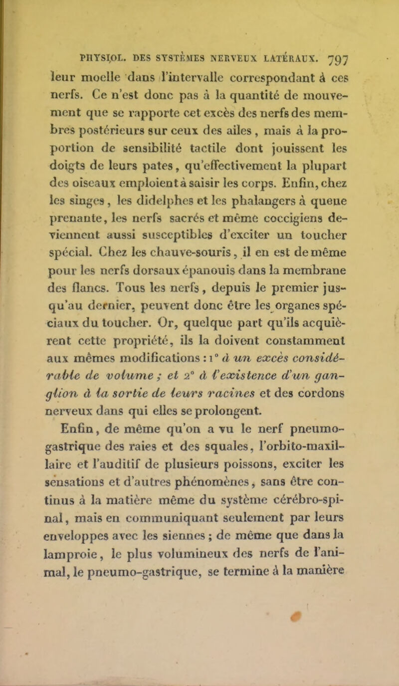 leur moelle dans l'intervalle correspondant à ces nerfs. Ce n’est donc pas à la quantité de mouve- ment que se rapporte cet excès des nerfs des mem- bres postérieurs sur ceux des ailes , mais à la pro- portion de sensibilité tactile dont jouissent les doigts de leurs pâtes, qu’effectivemeut la plupart des oiseaux emploient à saisir les corps. Enfin, chez les singes, les didelphes et les phalangers à queue prenante, les nerfs sacrés et même coccigiens de- viennent aussi susceptibles d’exciter un toucher spécial. Chez les chauve-souris, il en est de même pour les nerfs dorsaux épanouis dans la membrane des flancs. Tous les nerfs, depuis le premier jus- qu’au dernier, peuvent donc être les organes spé- ciaux du toucher. Or, quelque part qu’ils acquiè- rent cette propriété, ils la doivent constamment aux mêmes modifications : i° à un excès considé- rable de volume; et 2° à l'existence d'un gan- glion à la sortie de leurs racines et des cordons nerveux dans qui elles se prolongent. Enfin, de même qu’on a vu le nerf pneumo- gastrique des raies et des squales, l’orbito-maxil- laire et l’auditif de plusieurs poissons, exciter les sensations et d’autres phénomènes, sans être con- tinus à la matière même du système cérébro-spi- nal, mais en communiquant seulement par leurs enveloppes avec les siennes ; de même que dans la lamproie, le plus volumineux des nerfs de l’ani- mal, le pneumo-gastrique, se termine à la manière (