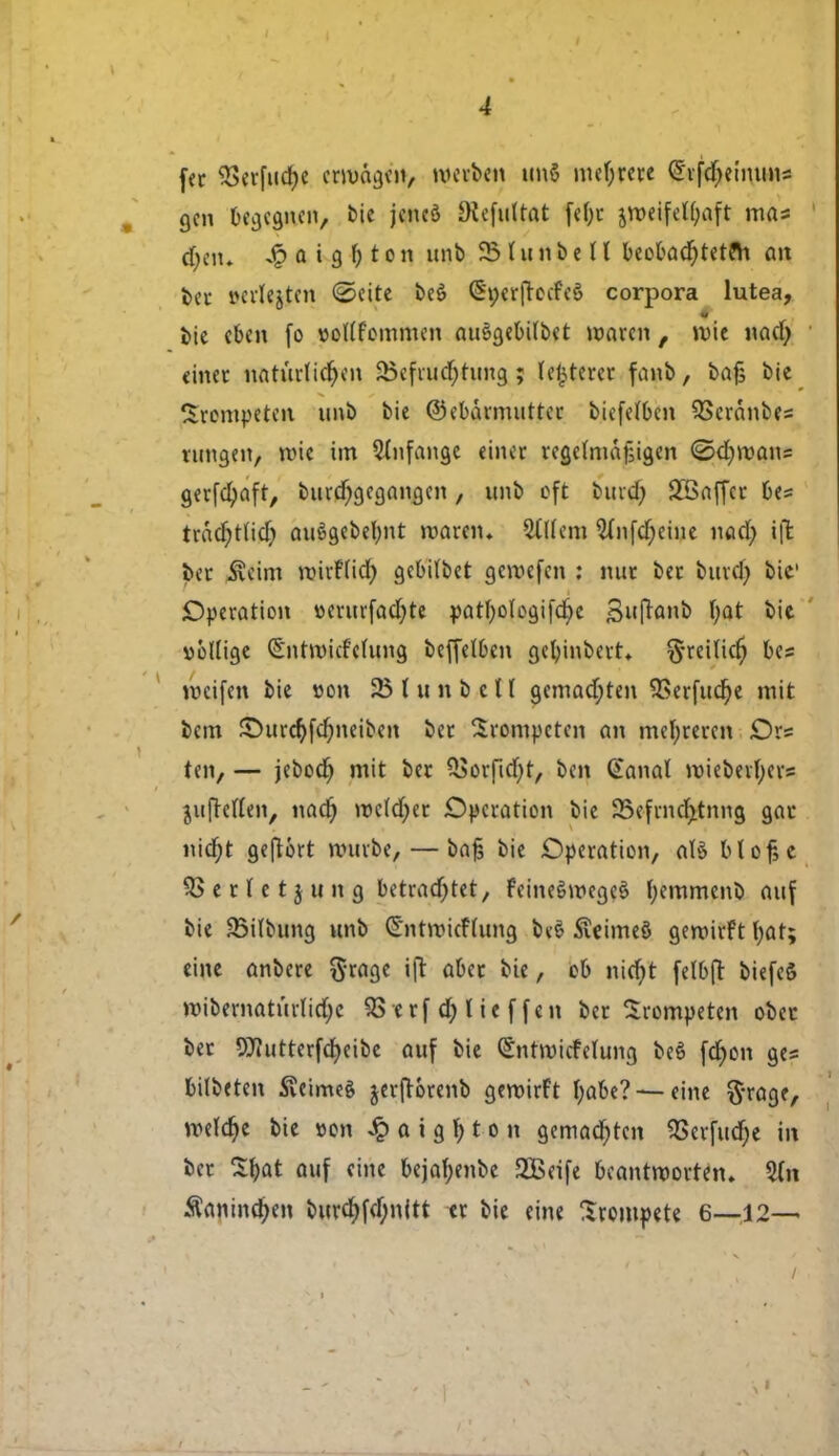 fer $5erfud)e errøagm, mcvbeu tmS meljrere ^rfdjetmms gen begegnen, bie jeneå SRefultat fefyr jw>eifclf;aft mas d)eiu a i 9 f> r o n imb $5 I u n & e 11 beobacf)tetfh an ber wrlejten <5>eite beé flSp&ftedtø corpora lutea, i>ie eben fo uotffommen au§gebi(bet røaren , mie nad) einer nattirlidjen 25efrud;tung; (lieret fanb, feajj bie trompeten unb bie ©ebarmutter biefetøen QSeranbes lungen, røie im 5(nfangc tinet regemiajjigen <Sd)mans gerfcl)aft, burd)gegangen, unb eft buid; 2Baffer &es txaå)ti\d) auégebelmt maren. 5i((em Wnfd;eine nad; ift ber $eim røtrftid) gebrtbet gemefen : nur ber burd) bie' Operation »erurfadjte pat^otc3ifdt)e Suftanb fyat bie voltige Sntrøicfelung beffelben gefyinbert* §reiticf) tes mcifen bie »on 23 l unb et ( gemad;ten S8erfucr;e mit fcem £>urcr)fd;neiben ber trompeten an met;reren Ors ten, — jebocf) mit bec £Sorfid)t, ben @anal miebevfyers jufreflen, nacf) røeldjer Operation bie 25efrncfjtnng gar niajt geftért murbe, — ba£ bie Operation, alé btof, e SSertetjung betradjtet, feineémegeé fjemmenb auf bie 23itbung unb Ct'ntmieftung be£ £eime§ geroirft t;at; eine anbere $rage i ft aber bie, eb nicfyt felbft biefeS mibematurlidjc 93 t r f d) l i e f f e n ber trompeten obet ber 9flutterfcr;eibe auf bie (Sntrøicfctung beé fd)en ges bilbeten Sveimeé jerjtorenb geroirFt t;abe? —eine ftrage, røeldje bie »on Jp a i g \) t o n gemad)tcn ?6evfudr)e in ber Sfyat auf eine bejaf;enbe SBeife beantrøorten. %n Såningen burd)fd;n(tt er bie eine Srompete 6—12—■