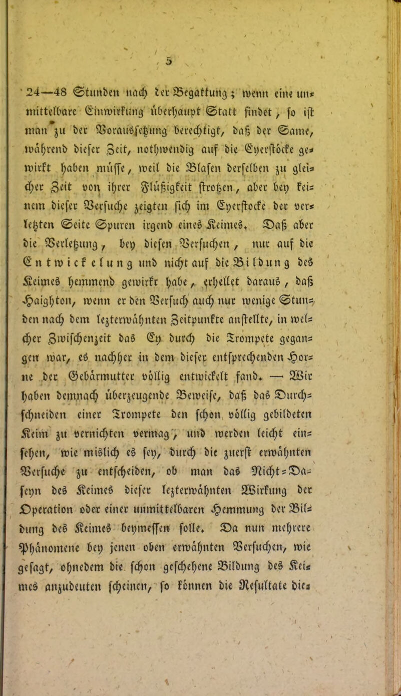 • 24—48 (Stunben nacf; ter 23egarrung ; roenn eine tut« mittefbarc G'inroirfung uberfyaupt @tatt finbet, fo i|t mcin jii ber 5Sorau3|e|tmg berecf;tigr, bat; ber ©arne, rodtørenb biefer 3ett, notfyroenbig auf bie QSncrflocfe ge* tøitft f;aben muffe, roeil bie SMafen berfelben ju giet« d;er <3e't »on if>rec g-luf,igfeit frrofjen, abet bet; feis nem biefei* 33erfud;e jeigten ficfy im (£t;er|Tocfe ber »er* letten ©eite <2>puren irgenb eineé ..fteimeé* £>ajs aber t>ie QSerfejjtimj , bep biefen $?erfucf;en , nur auf bie €' n t tt> i c f e i tt tt g unb nidjt auf bie 93 i l b u n g be$ SieimeS fyemmenb geroirfr t;abee,d;eUet baratré , bajs Jpaigljton, roenn er ben QSerfud; aud; nur roenige <&tuns- ben nacf; bem lejterrodf;nten B^itpunfte anfteltte, in roefs d)er $roifd;enjett ba$ (£t; burd; bie Srompete gegans gen roar, eé nad)f;cr in bem biefer entfpred^enben Jpors tte ber ©ebdrmutter wollig entroicfelt fanb* — 2Bir I;aben bemnadj uberjeugenbe 23eroeife, bafc baé SDurdjs fcfyneiben einer Srompete ben fefjon »otfig gebHbeten £eim jtt »erntefjten vermag , unb roerben (eidfjt eins fefyen, roie miettd) eé fet;, burcfy bie juerfr errodf;nten SBerfucfje ju enrfeijeiben, ob man baé SftidjtsJDa- fenn beé 5veimeé biefer fejrerrodbnten 2Birfung ber ^Operation ober einer tmmittefbaren Jpemmung ber JBifs fcung beé 5veime§ bewmeffen folie* $)a mm mefyrere Spfydnomene bet; jenen oben errodl)nten QSerfttc^en, roie gefagr, ofijtebem bie fcfyon gefcf;ef;ene 33itbung beå 5?eis meé anjubeuten facitten, fo tonnen bie SRefuftate bies