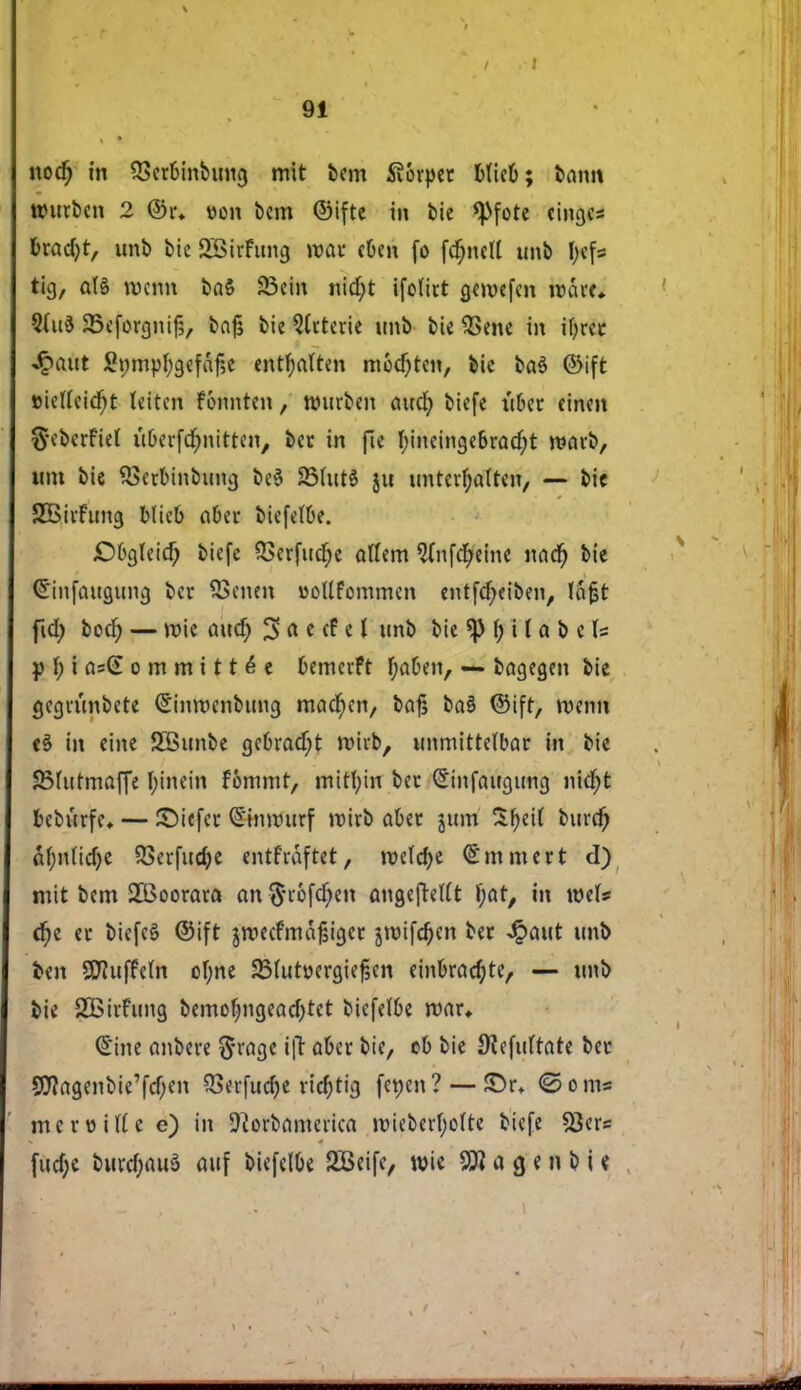 nodj in QSerbinbung mit bem 5v6rpcc fefielj; bann ttntcben 2 @r* »on bem ©ifte in bie *Pfote eingc* t>xad)t, unb bie SBirFimg max cfcen fo fc^nctt unb I;efs ticj, då roenn ba$ 23ein nidjt ifolict gemefen n>åvf* 5(u$ a5efor£}nif5, bajs bie Arterie unb bie QSene in ifycec •Qaut £t;mpf)gefaf,e entfjatten morten, bie baé ©ift »ietfeidjt leiten fonnten, rourben and) biefe iifcec eincn ftebecfiel u&erfdjmitten, bec in fte f)incinge6cad;t maxi, nm bie SSecbinbung be$ SMutS gu untcvljalten, — bie SBivftmg blicb abtx biefef&e. £>6gteid) biefe $erfud)e attem 9fnfd;eine nad) bie Crinfaugung bec SScnen »otlfommen entfefyetben, la^t ficl) bod; — mie aud) ^ ft e ef e i unb bie *p \) i l a b e Is p 1; i cis(£ o m m i 11 é e bemerft f;a6en, — bagegen bie gegiimbete (^inmenbting macfyen, bafj ba$ ©ift, menn in eine SBunbe gcbrad;t mivb, unmittelbac in bie 83hitmaffe Ijinein fommt, mitfyin bec Sinfaugung nicfjt bcbucfe* — ©iefec ©njtftttf micb abec jum Sfyeit burd; af;nfid)e 53ci'fucfye entfeaftet, roefdje (£mmect d) mit bem 2Boocaca an$u-6fd)en angejMt l)at, in mU é)t ec btcfcS ©ift jmecfmafctgec jroifefyen bec Jpaut unb fcen SWuffeut ofyne 2Mut»ecgief,en einbcad)te, — unb bie SBicFung bemofmgead)tet biefefbe mac» (£ine anbeve ^ragc ift abec bie, cb bie Øiefidtate bec 9ttagenbie'fd)en 93erfud)e vicf)tig fepen? — £)r, ©oms me c Ditte e) in Sftorbamerica mieberfyofte biefe 23ers fud)e burd;auå auf biefelOe SBeife, n>ie 9Ji a q e n b i e.