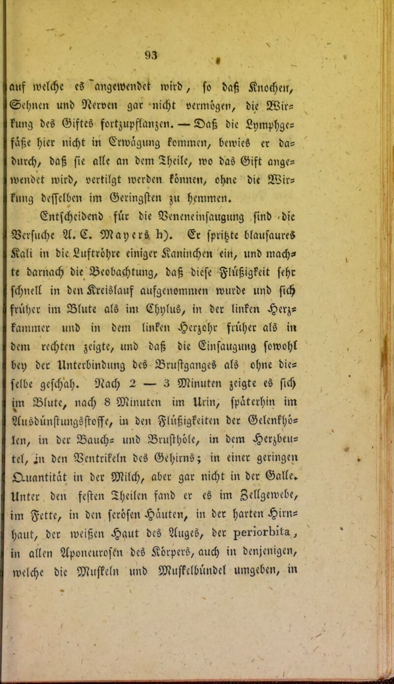 auf røelcfye eS 'angerøenber røirb, fo baf? $nocf;eu, <Sc(;nen unb heroen gar nidjt »ermogen, bie 5JBirs Fung beé ©ifteé fcrtuipflanjen. — JDajs bie £t)myl)ges f&fje f;ier nid)t in £mnigung femmen, bercu'eS et bas bnrd)/ bajj fie alle an bem Sfyeile, røo baS ©ift anges røenbet mirb, oertifgt merben fonnen, ofme bie SBirs Fung beffefben im ©eringjten ju femmen. (£ntfd)eibenb fut bie QSeneneinfaugung finb <bie 2?evfutf)e $1. <L 9Jtat;erå h). <£t fprifcre Maufaure* £a(i in bie Sujtrofyre einiger Svanindjen ein, unb mad)f te bamad) bie 3>eobacf)tung, baj; biefe $lufjigFeit fefyc fdjnelt in ben Sreiålauf aufgenommen nnirbe unb fidj frufyer im 35(ute atø im C^ufuS, in ber tinfen Jperjs Fammer unb in bem linFen J£>erjel;t fiufyer atø in bem redjten jeigte, unb bajj bie (£infaugtmg joroof;{ bet; bet Unteibinbung beé 23ru|rgange$ aU ol)ne bies felbe gefd;ab. *ftad; 2 — 3 SWinuten jeigte eg ficf) im SMutc, nad; 8 SSflinuten im Urin, fpåterbin im 2ut6bun|Tungéfrcffe, in ben fth'ifjigFeiten bet ©elenFtøo* len, in bet 23aud;s unb 23rufrbo(e, in bem Jperjbetts iiX, in ben QSentrifetø be$ ©ef;im§; in einet geringen Cuantitdt in ber WM), aber gar nid;t in ber ©otte* Unter ben fejten S(;ei(cn fanb er ed im Sfttgeroefce, im ftette, in ben ferofen Jpctuten, in ber farten £ims |a«t, ber røeijjen <£aut beé 2(ugeé, ber periorbita, in alten Sfponeurofm beé £6rperé, aud) in benjenigen, rcefdje bie SWuffefn unb ^uffdbunbet umgeben, in