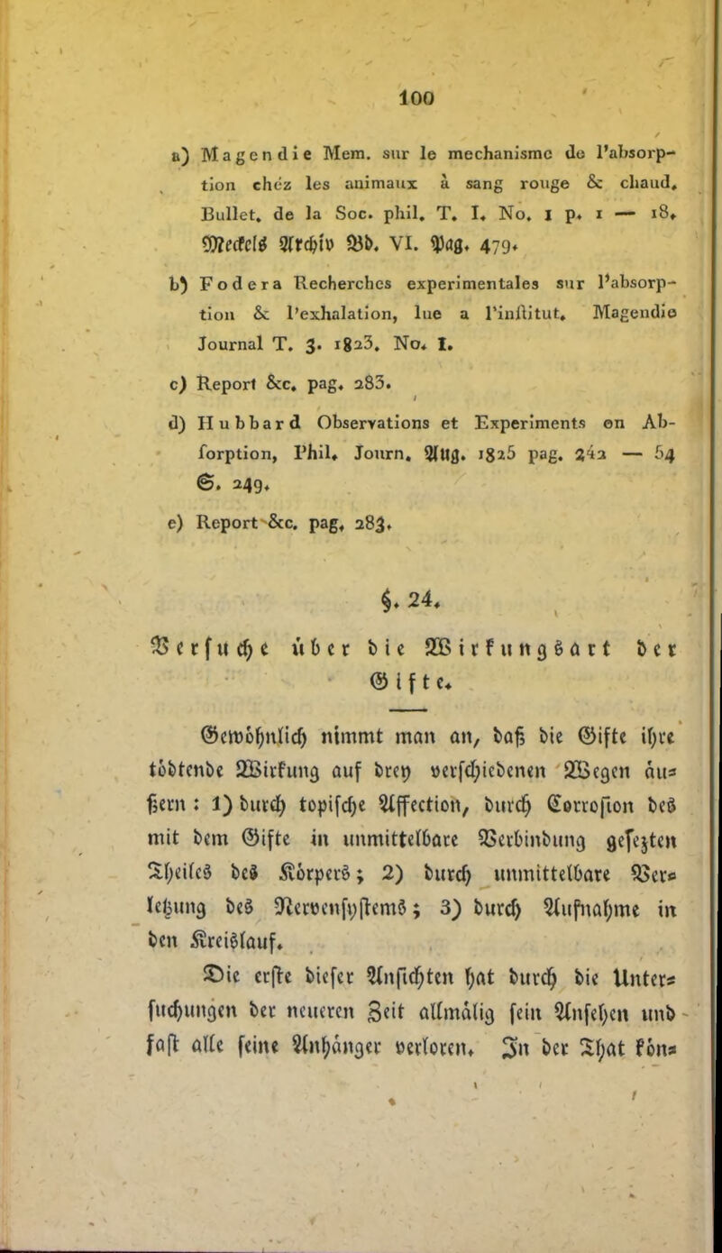 a) Magendie Mem. sur le mechanismc de l'absorp- tion chéz les animaux å sang rouge & chaud, Bullet. de la Soc. phil. T. I« No. I p. i — i8» Weticli 2frcbt» 33b. VI. $<jø. 479* b) Fodera Recherchcs experimentales sur l'absorp- tion & 1'exhalation, lue a l'inftitut, Magendie Journal T. 3. i8:*3. No« I. c) Report Scc. pag. aS3. d) Hubbard Observations et Experiments en Ab- forption, Phil* Journ. 2(Ug. 18^5 pag. j4a — 64 ©. 249. e) Report &c. pag« 283. $♦ 24, $ < r f u $ t it 6 e r bie SBirfungéart bet é i f t u ©etøofynlid) mmrnt man an, baf, bie ©ifte ifyve tobtenbe SBivfuncj auf bren \>evfd)icbcnen 2Bea.cn cut* fjern : i) burel) toptfelje Slffection, burdj (Sørrofion beé mit bem ©tfte in unmittel&ate QSerbinbung gefejten SfyeUcS be§ Svorpevé; 2) butcf) unmittelbare $>et*> U|u»3 be§ 9tocnfn(tem8; 3) burd) 2Cufnaf;me in ben ^reiøfauf. SMe ctjTe biefec 3lnfid)tcn f;at buvd) bie Unter* fudjuna.cn bet ncucren gert atfmdlig fem $CnfeI>en unb fajl atte feine Sininger wloren* 3 Sfyat fon*