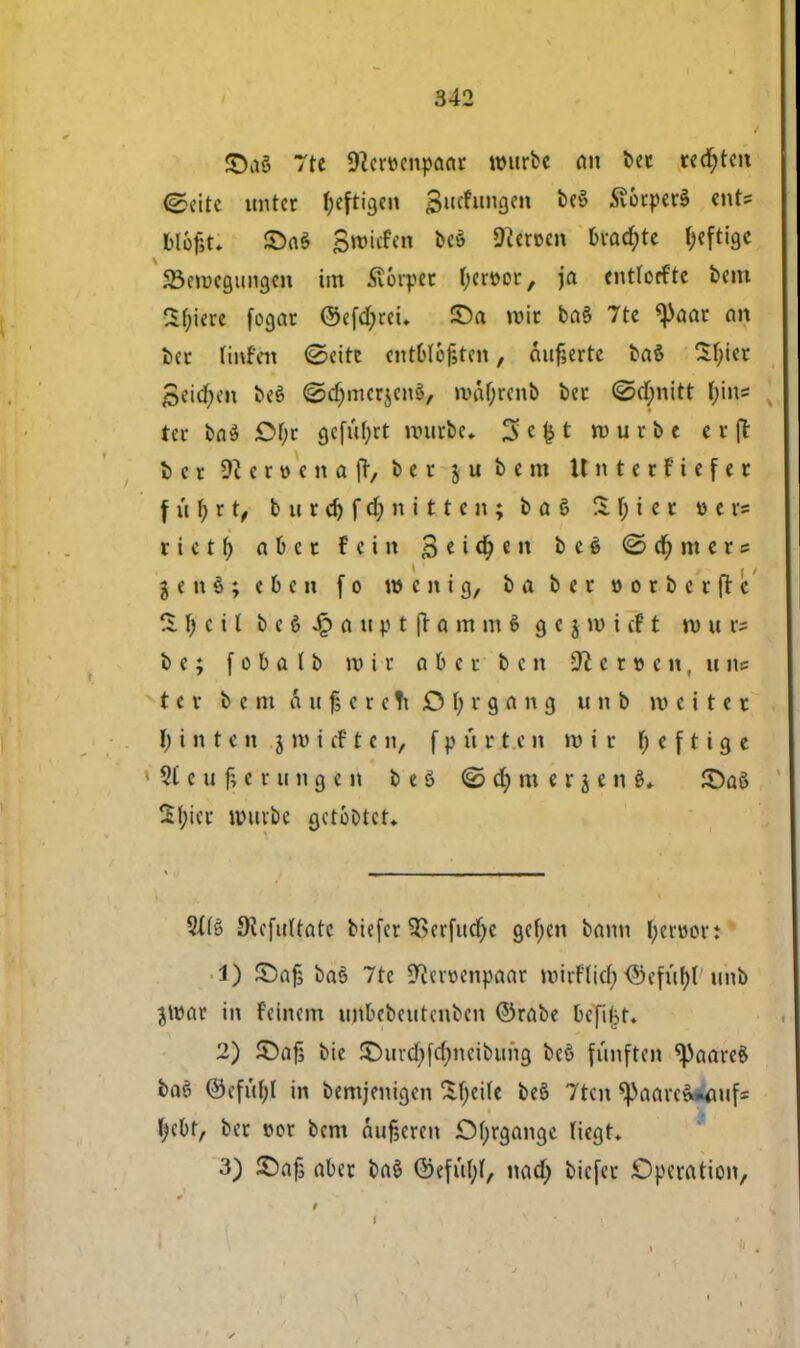 7te 9}cn>cnpaar tmirbe an bet rcd^tcit ©rite unter fjeren Buchtngen be$ SvérperS ent= Mojjt. £>a§ Sroiifcn bcé heroen bvatfjte fjeftige 23crøegungen tm ftérptt fyer&cr, ja cntlorftc bcm Sbjere fogar ©efefyrei. ©a tvic ba§ 7re *)>aat an bet linfen €>eirt cntOtéfstcit, 6itf,ertc baé Støtøc 3cicf)cn fcté ©djmerjeno, wal)rcnb bet @d)nitt Ijins ter baé Of;r gefufyrt nntrbe* $« # t wurbt e r (t bet c r » c n a (T, b e c 5 u b c m Unterftcfcr f u f; r t, b n r d) f d; n i 11 c n ; b a § S f; i c c u e r* rictf) abet f c i n 3 e i dp e n bcé ©Ornere $ e n § ; e b e n fo n) e n i g, ba bet » o r b c r ft c S fj c i l b c é Jp a 11 v t fr o m m 6 g e j »vi ef t n) u r? b c; f o b a ( b mit fibcc b c n 31 e> t» m, u fl* t c v b c m a u f, c r c Ti £5 \) t g a n g ti n b m e i t e t ty ih te tt J »t> t cf ten, f p u Pi.cn »vir f; c f t i g c St e u I e r u n g * n b e g <2> d) m e r j e n £)aS 21;ict univbc gctoDtct. 2t(s Siefttttate biefer 9Setfud)c gcfjen bann I;cr»cr: 1) ©af baé 7te Stoenpaar roirfttd) <3cful)I' utifc jrøar in feincm unbcbcutcnbcn ©rabe bcfiljf. 2) ©af, bie £>urd;fd;neibung bcé fimften ^aareS baé ©cful;t in bemjenigen Sfyeile be§ 7tcn ^aarcå»<uifs fyebr, bet t>et bcm Angeren Ofjrgange Hegt. 3) ©af, aber baé ©efitljf, nad) biefer Operation,