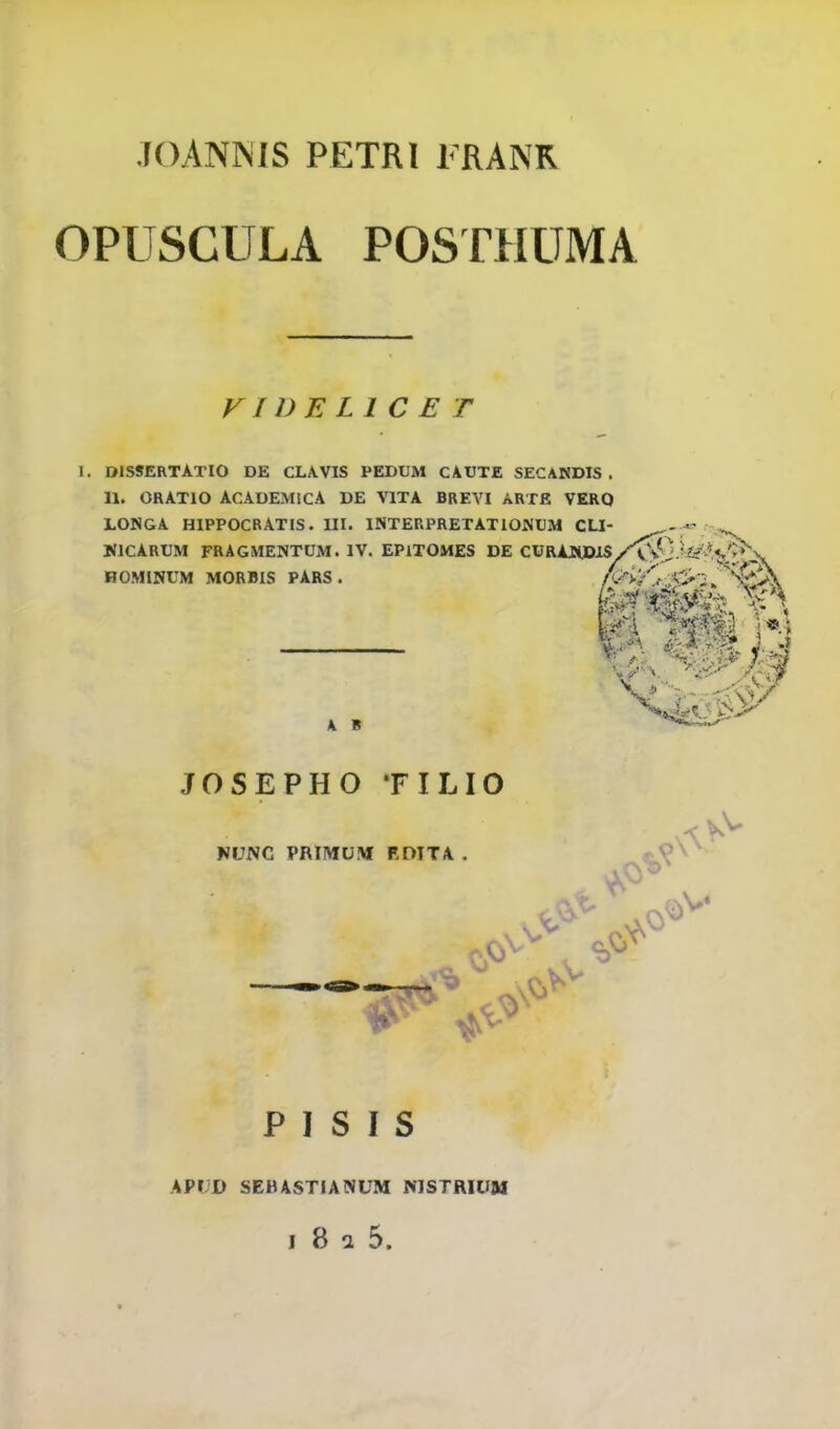 .TOANNIS PETRI FRANR OPUSCULA POSTHUMA VIDELIC E T I. DISSERTATIO DE CLAVIS PEDUM CAUTE SECANDIS . II. ORATIO ACADEMICA DE VITA BREVI ARTK VERQ LONGA HIPPOCRATIS. UI. INTERPRETATIONCM CU- »v HflCARUM FRAGMENTUM. IV. EPlTOMES DE CURAJSUDJS/^J.WvH'^*^ HOMINUM MORBIS PARS . JOSEPHO TILIO NUNC PRIItfUM EDITA . -9 P I S I s API;I> SEBASTIANUM MSTRIUM I 8 a 5.