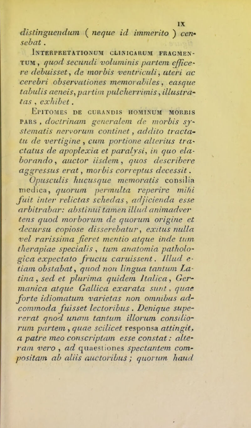 tlistingiieudum ( neque id immerito ) ceu' sebat . InTERPRETATIONUM CLIMCARUJVI FRAGMEN- TUM, quod secundi voluminis purtem ejjice- re debuisset^ de morbis ventricuii, uteri ac cerebri observationes memorabi/es, easque tabulis aeneis^partini pulcherrimis, illustra tas , exhibet. [^]i'lTOMES DE CURANDIS HOMINUM M0RI51S PARS , doctrinam generalem de morbis sj-- stematis nervorum continet, addito tracta tu de vertigine , cum portione altcrius tra- ctatus de apoplexia et paralrsi, in quo ela- borando, auctor iisdem, quos describere aggressus erat, morbis correptus decessit. Opusculis hucusque mcmoratis consilia medica, quorum permulta reperire mihi fuit inter relictas schedas, adjicienda esse arbitrabar: ahstinui tamen illud animadver tens quod morborum de quorum origine et dccursu copiose disserebatur, exitus nulla vel rarissima fieret mentio atque inde tum therapiae specialis , tum anatomia patholo' gica expectato fructu caruissent. IlLud- e- tiam obstabat, qnod ?ion lingua tantum La- tina, sed et plurima quidem Italica, Qer' manica atque GalLica exarata sunt, quae forte idiomatum varietas non ommbus ad commoda fuisset lectoribus . Denique supe- rerat qnod unam tantum ilLorum consdio- rum partem , quae scilicet responsa attingit, n patre meo conscriptam esse constat: alte* ram vero , ad quaesiiones spectantem. com* positam ab aliis auctoribus; quorwn haud.