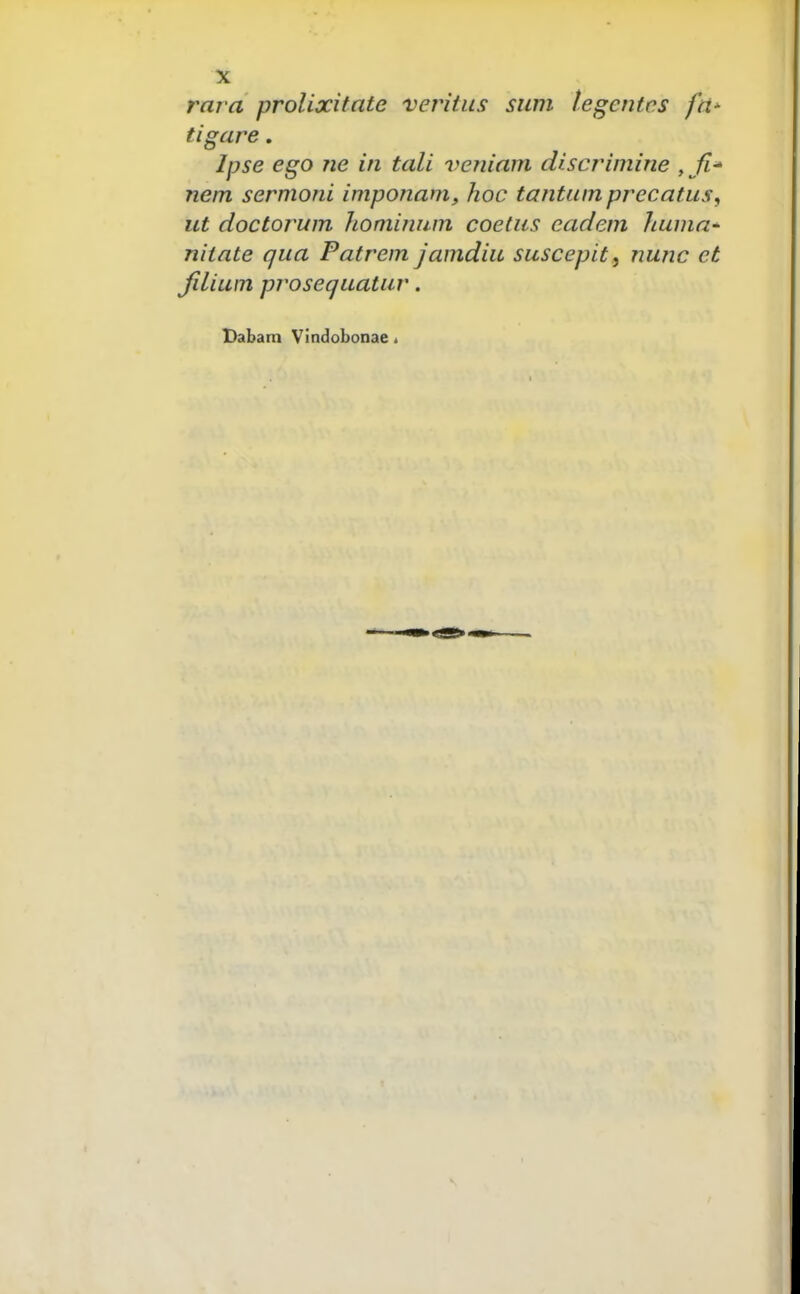 rara prolixitnte veritus stini legcntes fti- tigare. Ipse ego ne in tali veniam discrimine , Tiem sermoni imponam, hoc tantiim precatus, ut doctoj^um Jiominnm coetiis eadem huma' niinte qua Patrem jamdiu suscepit, nunc et Jilium prosequatur. Dabam Vindobonae.