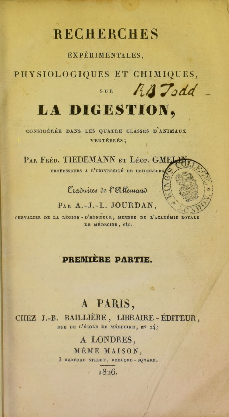 RECHERCHES EXPÉRIMENTALES, v, PHYSIOLOGIQUES ET CHIMIQUES, s™ fllfy 'À LA DIGESTION, CONSIDÉRÉE DANS LES QUATRE CLASSES DANIMAUX VERTÉBRÉS ; ' / Par Fréd. TIEDEMANN et Léop. GM1 PROFESSEURS A l’üNIVERSITÉ DE HEIDELBERGi I E ^ I UtaDuttea de T Êtf&tuauD S * ; Par A.-J.-L. JOURDAN, CHEVALIER DK LA LEGION - D’HONNEUR , MEMBRE DE L’ACADÉMIE ROYALE de médecine , etc. PREMIERE PARTIE. A PARIS, CHEZ J.-B. BAILLIÈRE, LIBRAIRE-ÉDITEUR, rue de l’école de médecine, h» \\; A LONDRES, MÊME MAISON, 3 BEDFORD STREET, BEDFORD - SQUARE. l826.