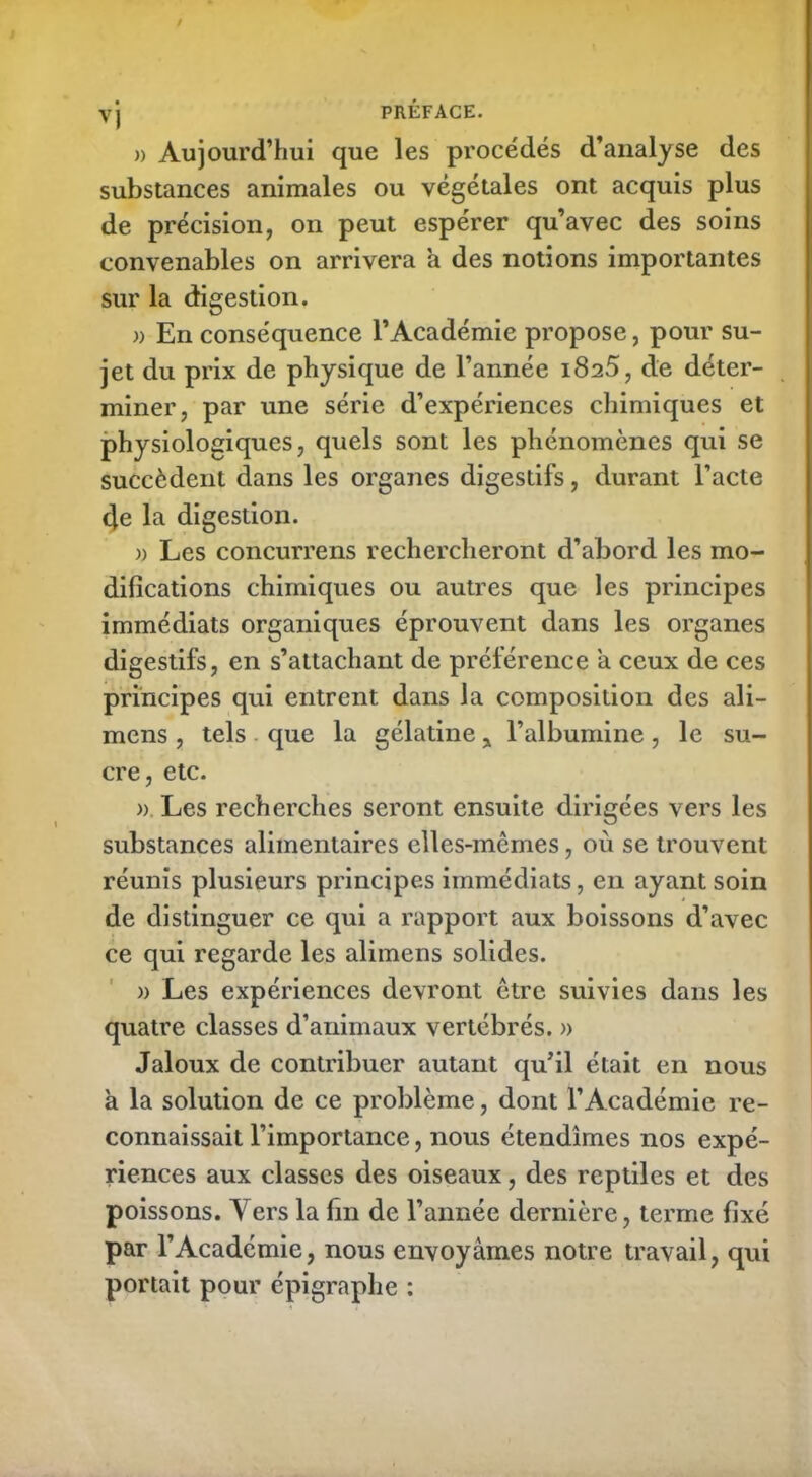 vj PRÉFACE. )> Aujourd’hui que les procédés d’analyse des substances animales ou végétales ont acquis plus de précision, on peut espérer qu’avec des soins convenables on arrivera a des notions importantes sur la digestion. » En conséquence l’Académie propose, pour su- jet du prix de physique de l’année 1825, de déter- miner, par une série d’expériences chimiques et physiologiques, quels sont les phénomènes qui se succèdent dans les organes digestifs, durant l’acte cje la digestion. » Les concurrens rechercheront d’abord les mo- difications chimiques ou autres que les principes immédiats organiques éprouvent dans les organes digestifs, en s’attachant de préférence a ceux de ces principes qui entrent dans la composition des ali- mens, tels que la gélatine , l’albumine, le su- cre, etc. ». Les recherches seront ensuite dirigées vers les substances alimentaires elles-mêmes, où se trouvent réunis plusieurs principes immédiats, en ayant soin de distinguer ce qui a rapport aux boissons d’avec ce qui regarde les alimens solides. » Les expériences devront être suivies dans les quatre classes d’animaux vertébrés. » Jaloux de contribuer autant qu’il était en nous a la solution de ce problème, dont l’Académie re- connaissait l’importance, nous étendîmes nos expé- riences aux classes des oiseaux, des reptiles et des poissons. Vers la fin de l’année dernière, terme fixé par l’Académie, nous envoyâmes notre travail, qui portait pour épigraphe :