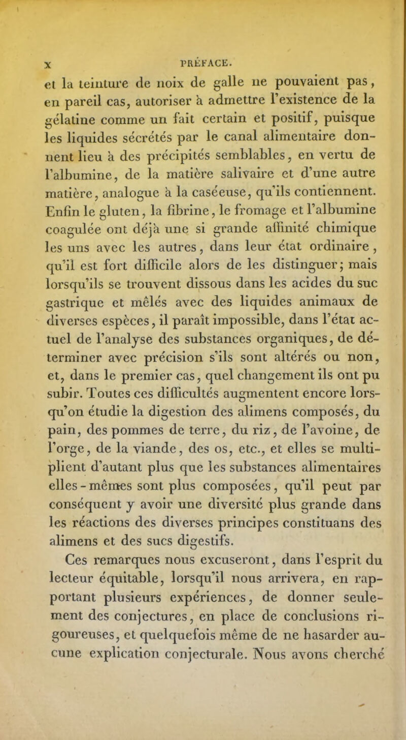 et la teinture de noix de galle 11e pouvaient pas, en pareil cas, autoriser h admettre l’existence de la gélatine comme un lait certain et positif, puisque les liquides sécrétés par le canal alimentaire don- nent lieu a des précipités semblables, en vertu de l’albumine, de la matière salivaire et d’une autre matière, analogue a la caséeuse, qu’ils contiennent. Enfin le gluten, la fibrine, le fromage et l’albumine coagulée ont déjà une si grande affinité chimique les uns avec les autres, dans leur état ordinaire , qu’il est fort difficile alors de les distinguer; mais lorsqu’ils se trouvent dissous dans les acides du suc gastrique et mêlés avec des liquides animaux de diverses espèces, il paraît impossible, dans l’état ac- tuel de l’analyse des substances organiques, de dé- terminer avec précision s’ils sont altérés ou non, et, dans le premier cas, quel changement ils ont pu subir. Toutes ces difficultés augmentent encore lors- qu’on étudie la digestion des alimens composés, du pain, des pommes de terre, du riz, de l’avoine, de l’orge, de la viande, des os, etc., et elles se multi- plient d’autant plus que les substances alimentaires elles-mêmes sont plus composées, qu’il peut par conséquent y avoir une diversité plus grande dans les réactions des diverses principes constituans des alimens et des sucs digestifs. Ces remarques nous excuseront, dans l’esprit du lecteur équitable, lorsqu’il nous arrivera, en rap- portant plusieurs expériences, de donner seule- ment des conjectures, en place de conclusions ri- goureuses, et quelquefois même de ne hasarder au- cune explication conjecturale. Nous avons cherché