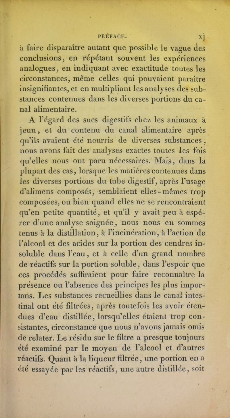 Xj a faire disparaître autant que possible le vague des conclusions, en répétant souvent les expériences analogues, en indiquant avec exactitude toutes les circonstances, même celles qui pouvaient paraître insignifiantes, et en multipliant les analyses des sub- stances contenues dans les diverses portions du ca- nal alimentaire. A l’égard des sucs digestifs chez les animaux à jeun, et du contenu du canal alimentaire apres qu’ils avaient été nourris de diverses substances, nous avons fait des analyses exactes toutes les fois qu’elles nous ont paru nécessaires. Mais, dans la plupart des cas, lorsque les matières contenues dans les diverses portions du tube digestif, après l’usage d’alimens composés, semblaient elles-mêmes trop composées, ou bien quand elles ne se rencontraient qu’en petite quantité, et qu’il y avait peu a espé- rer d’une analyse soignée, nous nous en sommes tenus à la distillation, à l’incinération, h l’action de l’alcool et des acides sur la portion des cendres in- soluble dans l’eau, et a celle d’un grand nombre de réactifs sur la portion soluble, dans l’espoir que ces procédés suffiraient pour faire reconnaître la présence ou l’absence des principes les plus impor- tans. Les substances recueillies dans le canal intes- tinal ont été filtrées, après toutefois les avoir éten- dues d’eau distillée, lorsqu’elles étaient trop con- sistantes, circonstance que nous n’avons jamais omis de relater. Le résidu sur le filtre a presque toujours été examiné par le moyen de l’alcool et d’autres réactifs. Quant a la liqueur filtrée, une portion en a été essayée par les réactifs, une autre distillée, soit