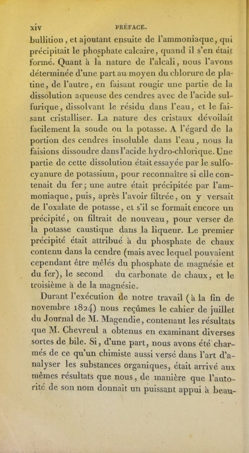 bullition , et ajoutant ensuite de l’ammoniaque, qui précipitait le phosphate calcaire, quand il s’en était formé. Quant à la nature de l’alcali, nous l’avons déterminée d’une part au moyen du chlorure de pla- tine, de l’autre, en faisant rougir une partie de la dissolution aqueuse des cendres avec de l’acide sul- furique, dissolvant le résidu dans l’eau, et le fai- sant cristalliser. La nature des cristaux dévoilait facilement la soude ou la potasse. A l'égard de la portion des cendres insoluble dans l’eau, nous la faisions dissoudre dans l’acide hydro-chlorique. Une partie de cette dissolution était essayée par le sulfo- cyanure de potassium, pour reconnaître si elle con- tenait du fer; une autre était précipitée par l’am- moniaque, puis, après l’avoir filtrée, on y versait de l’oxalate de potasse, et s'il se formait encore un précipité, on filtrait de nouveau, pour verser de la potasse caustique dans la liqueur. Le premier précipité était attribué a du phosphate de chaux contenu dans la cendre (mais avec lequel pouvaient cependant être mêlés du phosphate de magnésie et du 1er), le second du carbonate de chaux, et le troisième à de la magnésie. Durant l’exécution de notre travail (a la fin de novembre 1824) nous reçûmes le cahier de juillet du Journal de M. Magendie, contenant les résultats que M. Chevreul a obtenus en examinant diverses sortes de bile. Si, d’une part, nous avons été char- més de ce qu’un chimiste aussi versé dans l’art d’a- nalyser les substances organiques, était arrivé aux memes résultats que nous, de manière que l’auto- rité de son nom donnait un puissant appui a beau-