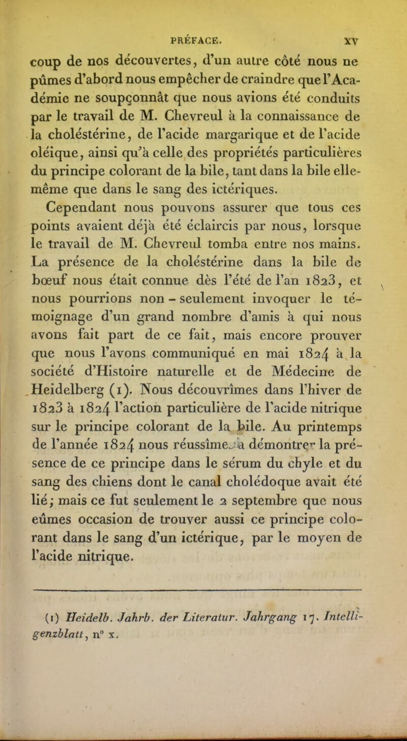 coup de nos découvertes, d’un autre côté nous ne pûmes d’abord nous empêcher de craindre que l’Aca- démie ne soupçonnât que nous avions été conduits par le travail de M. Chevreul à la connaissance de la choléstérine, de l’acide margarique et de l’acide oléique, ainsi qu’a celle des propriétés particulières du principe colorant de la bile, tant dans la bile elle- même que dans le sang des ictériques. Cependant nous pouvons assurer que tous ces points avaient déjà été éclaircis par nous, lorsque le travail de M. Chevreul tomba entre nos mains. La présence de la choléstérine dans la bile de bœuf nous était connue dès l’été de l’an 1823, et nous pourrions non - seulement invoquer le té- moignage d’un grand nombre d’amis à qui nous avons fait part de ce fait, mais encore prouver que nous l’avons communiqué en mai 1824 â la société d’Histoire naturelle et de Médecine de Heidelberg (1). Nous découvrîmes dans l’hiver de iS23 à 1824 l’action particulière de l’acide nitrique sur le principe colorant de la bile. Au printemps de l’année 1824 nous réussîmejia démontre»' la pré- sence de ce principe dans le sérum du chyle et du sang des chiens dont le canal cholédoque avait été lié; mais ce fut seulement le 2 septembre que nous eûmes occasion de trouver aussi ce principe colo- rant dans le sang d’un ictérique, par le moyen de l’acide nitrique. (i) Heidelb. Jahrb. der Literatur. Jahrgang 17. Intelli- genzblntt, n° x.