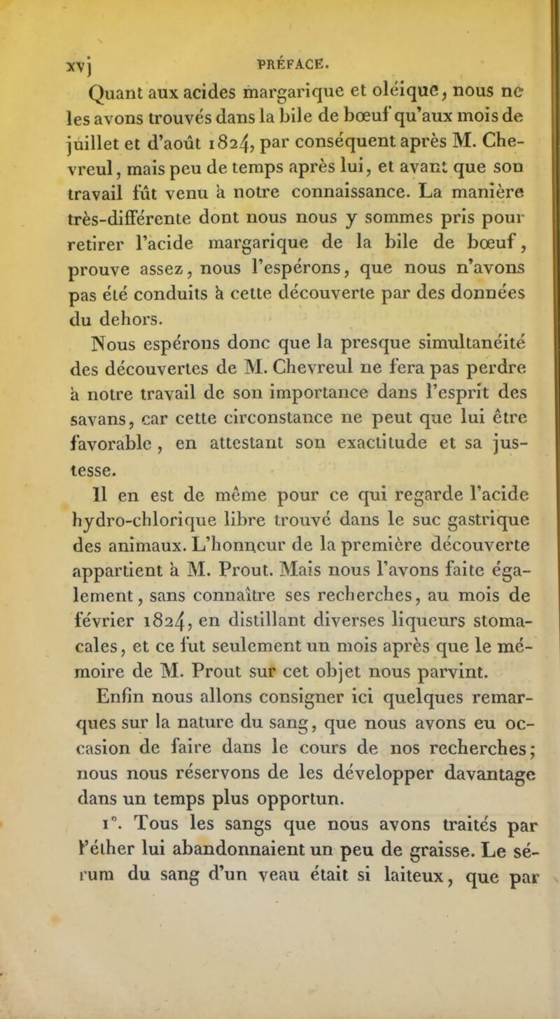 Quant aux acides margarique et oléiquc, nous ne les avons trouvés dans la bile de bœuf qu’aux mois de juillet et d’août 1824, par conséquent après M. Che- vreul, mais peu de temps après lui, et avant que son travail fût venu a notre connaissance. La manière très-différente dont nous nous y sommes pris pour retirer l’acide margarique de la bile de bœuf, prouve assez, nous l’espérons, que nous n’avons pas été conduits k cette découverte par des données du dehors. Nous espérons donc que la presque simultanéité des découvertes de M. Chevreul ne fera pas perdre a notre travail de son importance dans l’esprit des savans, car cette circonstance ne peut que lui être favorable , en attestant son exactitude et sa jus- tesse. Il en est de même pour ce qui regarde l’acide hydro-chlorique libre trouvé dans le suc gastrique des animaux. L’honneur de la première découverte appartient a M. Prout. Mais nous l’avons faite éga- lement , sans connaître ses recherches, au mois de février 1824, en distillant diverses liqueurs stoma- cales , et ce fut seulement un mois après que le mé- moire de M. Prout sur cet objet nous parvint. Enfin nous allons consigner ici quelques remar- ques sur la nature du sang, que nous avons eu oc- casion de faire dans le cours de nos recherches; nous nous réservons de les développer davantage dans un temps plus opportun. i°. Tous les sangs que nous avons traités par l’élher lui abandonnaient un peu de graisse. Le sé- rum du sang d’un veau était si laiteux, que par