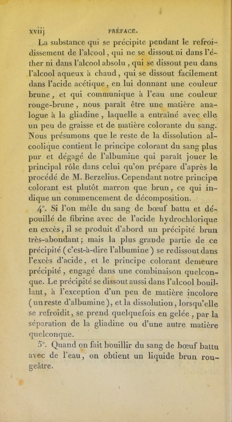 La substance qui se précipite pendant le refroi- dissement de l’alcool, qui ne se dissout ni dans l’é- ther ni dans l’alcool absolu , qui se dissout peu dans l’alcool aqueux h chaud, qui se dissout facilement dans l’acide acétique, en lui donnant une couleur brune, et qui communique à l’eau une couleur rouge-brune , nous paraît être une matière ana- logue a la gliadine , laquelle a entraîné avec elle un peu de graisse et de matière colorante du sang. Nous présumons que le reste de la dissolution al- coolique contient le principe colorant du sang plus pur et dégagé de l’albumine qui paraît jouer le principal rôle dans celui qu’on prépare d’après le procédé de JY1. Berzclius. Cependant notre principe colorant est plutôt marron que brun, ce qui in- dique un commencement de décomposition. 4°. Si l’on mêle du sang de bœuf battu et dé- pouillé de fibrine avec de l’acide hydrochlorique en excès, il se produit d’abord un précipité brun très-abondant; mais la plus grande partie de ce précipité (c’est-à-dire l’albumine) se redissout dans l’excès d’acide, et le principe colorant demeure précipité, engagé dans une combinaison quelcon- que. Le précipité se dissout aussi dans l’alcool bouil- lant, à l’exception d’un peu de matière incolore (unreste d’albumine), et la dissolution, lorsqu’elle se refroidit, se prend quelquefois en gelée , par la séparation de la gliadine ou d’une autre matière quelconque. 5°. Quand on fait bouillir du sang de bœuf battu avec de l’eau, on obtient un liquide brun rou- geâtre.