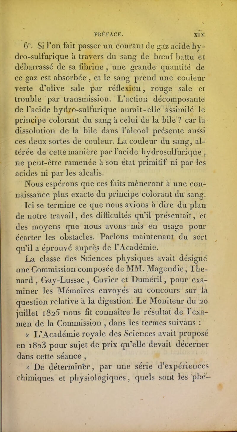 6°. Si l’on fait passer un courant de gaz acide hy- dro-sulfufique a travers du sang de bœuf battu et débarrassé de sa fibrine , une grande quantité de ce gaz est absorbée , et le sang prend une couleur verte d’olive sale par réflexion, rouge sale et trouble par transmission. L'action décomposante de l’acide hydro-sulfurique aurait-elle assimilé le principe colorant du sang a celui de la bile ? car la dissolution de la bile dans l’alcool présente aussi ces deux sortes de couleur. La couleur du sang, al- térée de cette manière par l’acide hydrosulfurique , ne peut-être ramenée a son état primitif ni par les acides ni par les alcalis. Nous espérons que ces faits mèneront a une con- naissance plus exacte du principe colorant du sang. Ici se termine ce que nous avions à dire du plan de notre travail, des difficultés qu’il présentait, et des moyens que nous avons mis en usage pour écarter les obstacles. Parlons maintenant du sort qu’il a éprouvé auprès de l’Académie. La classe des Sciences physiques avait désigné une Commission composée de MM. Magendie, Thé- nard , Gay-Lussac , Cuvier et Duméril, pour exa- miner les Mémoires envoyés au concours sur la question relative à la digestion. Le Moniteur du 20 juillet 182b nous fit connaître le résultat de l’exa- men de la Commission , dans les termes suivans : « L’Académie royale des Sciences avait proposé en 1823 pour sujet de prix qu’elle devait décerner dans cette séance , » De déterminer, par une série d’expériences chimiques et physiologiques, quels sont les phé-