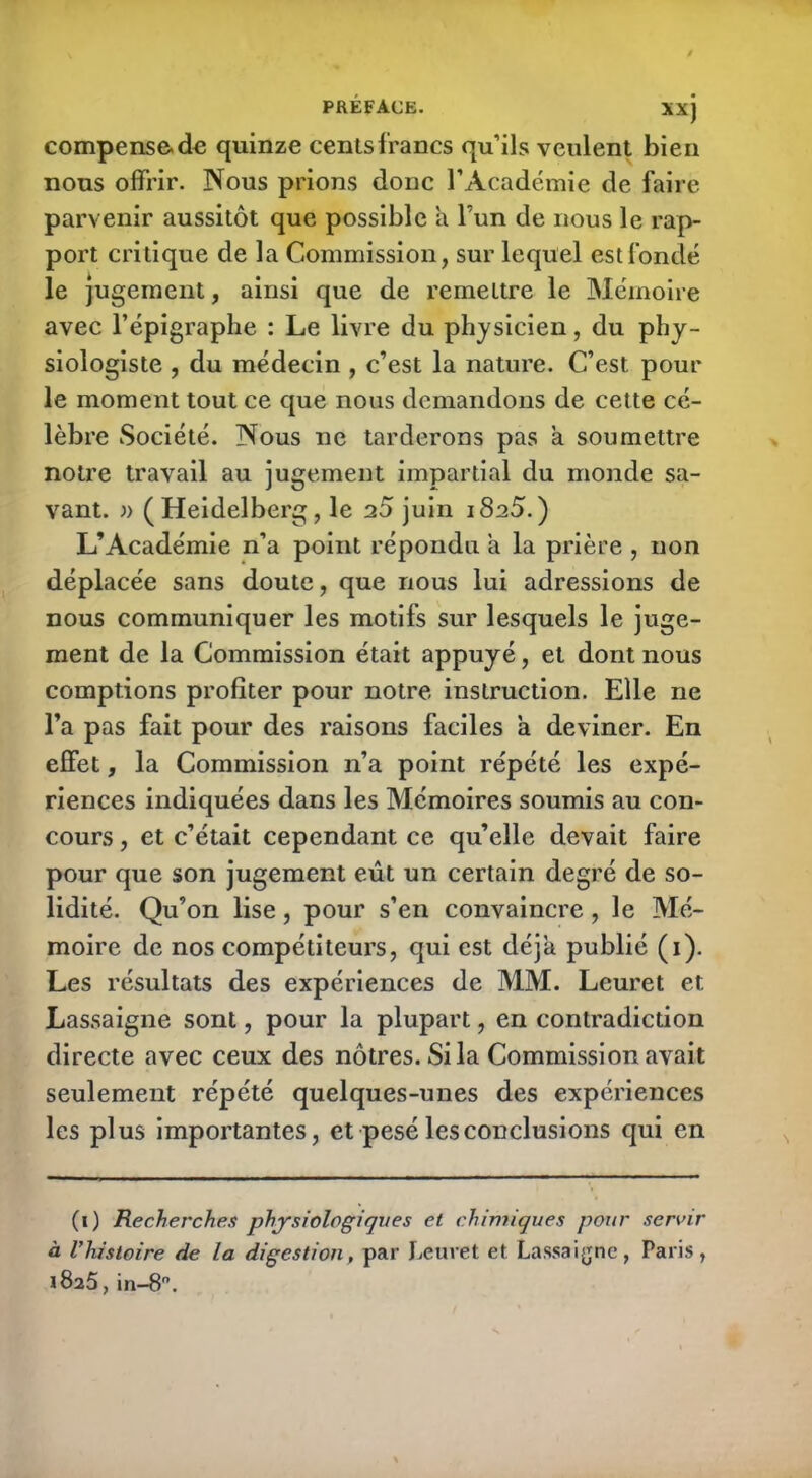 compense de quinze cents francs qu’ils veulent bien nous offrir. Nous prions donc l’Académie de faire parvenir aussitôt que possible a l’un de nous le rap- port critique de la Commission, sur lequel est fondé le jugement, ainsi que de remettre le Mémoire avec l’épigraphe : Le livre du physicien, du phy- siologiste , du médecin , c’est la nature. C’est pour le moment tout ce que nous demandons de cette cé- lèbre Société. Nous ne tarderons pas a soumettre notre travail au jugement impartial du monde sa- vant. » ( Heidelberg , le 20 juin i8a5. ) L’Académie n’a point répondu a la prière , non déplacée sans doute, que nous lui adressions de nous communiquer les motifs sur lesquels le juge- ment de la Commission était appuyé, et dont nous comptions profiter pour notre instruction. Elle ne l’a pas fait pour des raisons faciles a deviner. En effet, la Commission 11’a point répété les expé- riences indiquées dans les Mémoires soumis au con- cours , et c’était cependant ce qu’elle devait faire pour que son jugement eût un certain degré de so- lidité. Qu’on lise, pour s’en convaincre, le Mé- moire de nos compétiteurs, qui est déjà publié (1). Les résultats des expériences de MM. Leuret et Lassaigne sont, pour la plupart, en contradiction directe avec ceux des nôtres. Si la Commission avait seulement répété quelques-unes des expériences les plus importantes, et pesé les conclusions qui en (1) Recherches physiologiques et chimiques pour servir à l’histoire fie la digestion, par Leuret et Lassaigne, Paris, 1825, in-8.