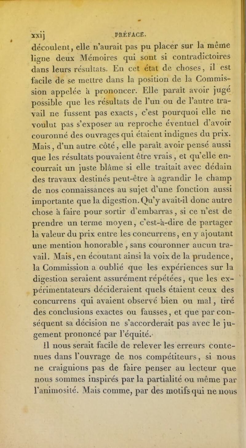 découlent, elle n’aurait pas pu placer sur la meme ligne deux Mémoires qui sont si contradictoires dans leurs résultats. En cet état de choses, il est facile de se mettre dans la position de la Commis- sion appelée a prononcer. Elle paraît avoir jugé possible que les résultats de l’un ou de l’autre tra- vail ne fussent pas exacts, c’est pourquoi elle ne voulut pas s’exposer au reproche éventuel d’avoir couronné des ouvrages qui étaient indignes du prix. Mais, d’un autre côté, elle paraît avoir pensé aussi que les résultats pouvaient être vrais, et quelle en- courrait un juste blâme si elle traitait avec dédain des travaux destinés peut-être a agrandir le champ de nos connaissances au sujet d’une fonction aussi importante que la digestion. Qu’y avait-il donc autre chose à faire pour sortir d’embarras, si ce n’est de prendre un terme moyen, c’est-'a-dire de partager la valeur du prix entre les concurrens, en y ajoutant une mention honorable , sans couronner aucun tra- vail. Mais, en écoutant ainsi la voix de la prudence, la Commission a oublié que les expériences sur la digestion seraient assurément répétées, que les ex- périmentateurs décideraient quels étaient ceux des concurrens qui avaient observé bien ou mal, tiré des conclusions exactes ou fausses, et que par con- séquent sa décision ne s’accorderait pas avec le ju- gement prononcé par l’équité.- il nous serait facile de relever les erreurs conte- nues dans l'ouvrage de nos compétiteurs, si nous ne craignions pas de faire penser au lecteur que nous sommes inspirés par la partialité ou même par l’animosité. Mais comme, par des motifs qui ne nous