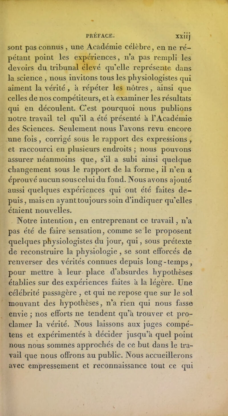 sont pas connus , une Académie célèbre, en ne ré- pétant point les expériences, n’a pas rempli les devoirs du tribunal élevé qu’elle représente dans la science , nous invitons tous les physiologistes qui aiment la vérité, à répéter les nôtres, ainsi que celles de nos compétiteurs, et a examiner les résultats qui en découlent. C’est pourquoi nous publions notre travail tel qu’il a été présenté a l’Académie des Sciences. Seulement nous l’avons revu encore une fois , corrigé sous le rapport des expressions , et raccourci en plusieurs endroits ; nous pouvons assurer néanmoins que, s’il a subi ainsi quelque changement sous le rapport de la forme, il n’en a éprouvé aucun sous celui du fond. Nous avons ajouté aussi quelques expériences qui ont été faites de- puis , mais en ayant toujours soin d’indiquer qu’elles étaient nouvelles. Notre intention, en entreprenant ce travail, n’a pas été de faire sensation, comme se le proposent quelques physiologistes du jour, qui, sous prétexte de reconstruire la physiologie , se sont efforcés de renverser des vérités connues depuis long-temps, pour mettre a leur place d’absurdes hypothèses établies sur des expériences faites a la légère. Une célébrité passagère , et qui ne repose que sur le sol mouvant des hypothèses, n’a rien qui nous fasse envie ; nos efforts ne tendent qu’à trouver et pro- clamer la vérité. Nous laissons aux juges compé- tens et expérimentés à décider jusqu’à quel point nous nous sommes approchés de ce but dans le tra- vail que nous offrons au public. Nous accueillerons avec empressement et reconnaissance tout ce qui