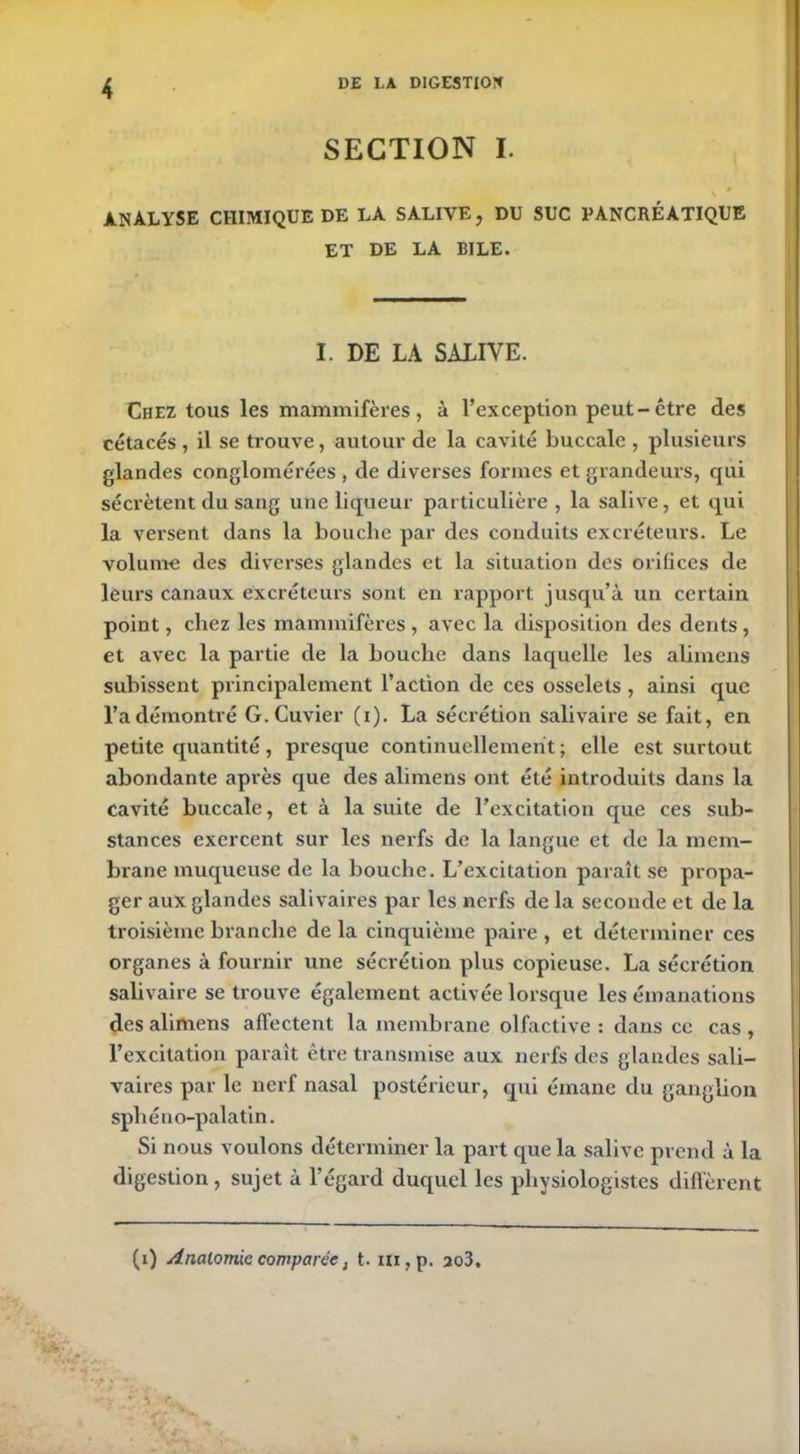 SECTION I. \ 9 ANALYSE CHIMIQUE DE LÀ SALIVE, DU SUC PANCRÉATIQUE ET DE LA BILE. I. DE LA SALIVE. Chez tous les mammifères, à l’exception peut-être des cétacés , il se trouve, autour de la cavité buccale , plusieurs glandes conglomérées , de diverses formes et grandeurs, qui sécrètent du sang une liqueur particulière , la salive, et qui la versent dans la bouche par des conduits excréteurs. Le volume des diverses glandes et la situation des orifices de leurs canaux excréteurs sont en rapport jusqu’à un certain point, chez les mammifères, avec la disposition des dents, et avec la partie de la bouche dans laquelle les alimens subissent principalement l’action de ces osselets, ainsi que l’a démontré G. Cuvier (i). La sécrétion salivaire se fait, en petite quantité, presque continuellement ; elle est surtout abondante après que des alimens ont été introduits dans la cavité buccale, et à la suite de l’excitation que ces sub- stances exercent sur les nerfs de la langue et de la mem- brane muqueuse de la bouche. L’excitation paraît se propa- ger aux glandes salivaires par les nerfs de la seconde et de la troisième branche de la cinquième paire , et déterminer ces organes à fournir une sécrétion plus copieuse. La sécrétion salivaire se trouve également activée lorsque les émanations des alimens affectent la membrane olfactive : dans ce cas , l’excitation paraît être transmise aux nerfs des glandes sali- vaires par le nerf nasal postérieur, qui émane du ganglion sphéno-palatin. Si nous voulons déterminer la part que la salive prend à la digestion , sujet à l’égard duquel les physiologistes diffèrent (i) Analomie comparée, t. in,p. 3o3.