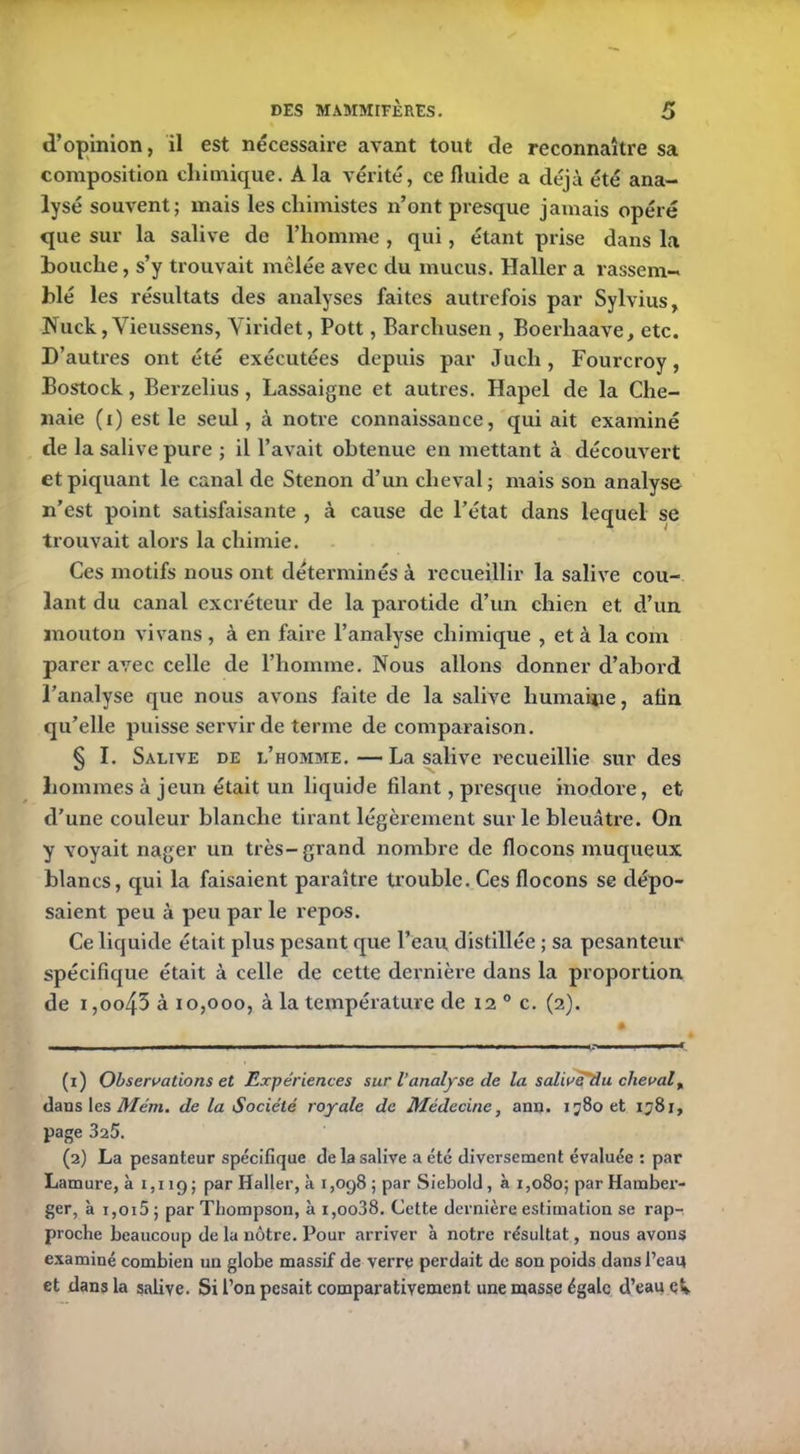d’opinion, il est nécessaire avant tout de reconnaître sa composition chimique. A la vérité, ce fluide a déjà été ana- lysé souvent; mais les chimistes n’ont presque jamais opéré que sur la salive de l’homme , qui, étant prise dans la bouche, s’y trouvait mêlée avec du mucus. Haller a rassem- blé les résultats des analyses faites autrefois par Sylvius, Nuck, Vieussens, Yiridet, Pott, Barchusen , Boerhaàve, etc. D’autres ont été exécutées depuis par Juch, Fourcroy, Bostock, Berzelius, Lassaigne et autres. Hapel de la Chê- naie (i) est le seul, à notre connaissance, qui ait examiné de la salive pure ; il l’avait obtenue en mettant à découvert et piquant le canal de Stenon d’un cheval; mais son analyse n’est point satisfaisante , à cause de l’état dans lequel se trouvait alors la chimie. Ces motifs nous ont déterminés à recueillir la salive cou- lant du canal excréteur de la parotide d’un chien et d’un mouton vivans, à en faire l’analyse chimique , et à la com parer avec celle de l’homme. Nous allons donner d’abord l’analyse que nous avons faite de la salive humaine, afin qu’elle puisse servir de terme de comparaison. § I. Salive de l’homme. — La salive recueillie sur des hommes à jeun était un liquide filant, presque inodore, et d'une couleur blanche tirant légèrement sur le bleuâtre. On y voyait nager un très-grand nombre de flocons muqueux blancs, qui la faisaient paraître trouble. Ces flocons se dépo- saient peu à peu par le repos. Ce liquide était plus pesant que l’eau distillée ; sa pesanteur spécifique était à celle de cette dernière dans la proportion de i,oo43 à 10,000, à la température de 12 0 c. (2). (1) Observations et Expériences sur l’anal)'se de la salivéUu cheval( dans les Mém. de la Société royale de Médecine, ann. ij8oet 1581, page 325. (2) La pesanteur spécifique de la salive a été diversement évaluée : par Lamure, à 1,119; par Haller, à 1,098 ; par Siebold, à 1,080; par Hamber- ger, à i,oi5 ; par Thompson, à i,oo38. Cette dernière estimation se rap- proche beaucoup de la nôtre. Pour arriver à notre résultat, nous avons examiné combien un globe massif de verre perdait de son poids dans l’eaq et dans la salive. Si l’on pesait comparativement une masse égale d’eau ek