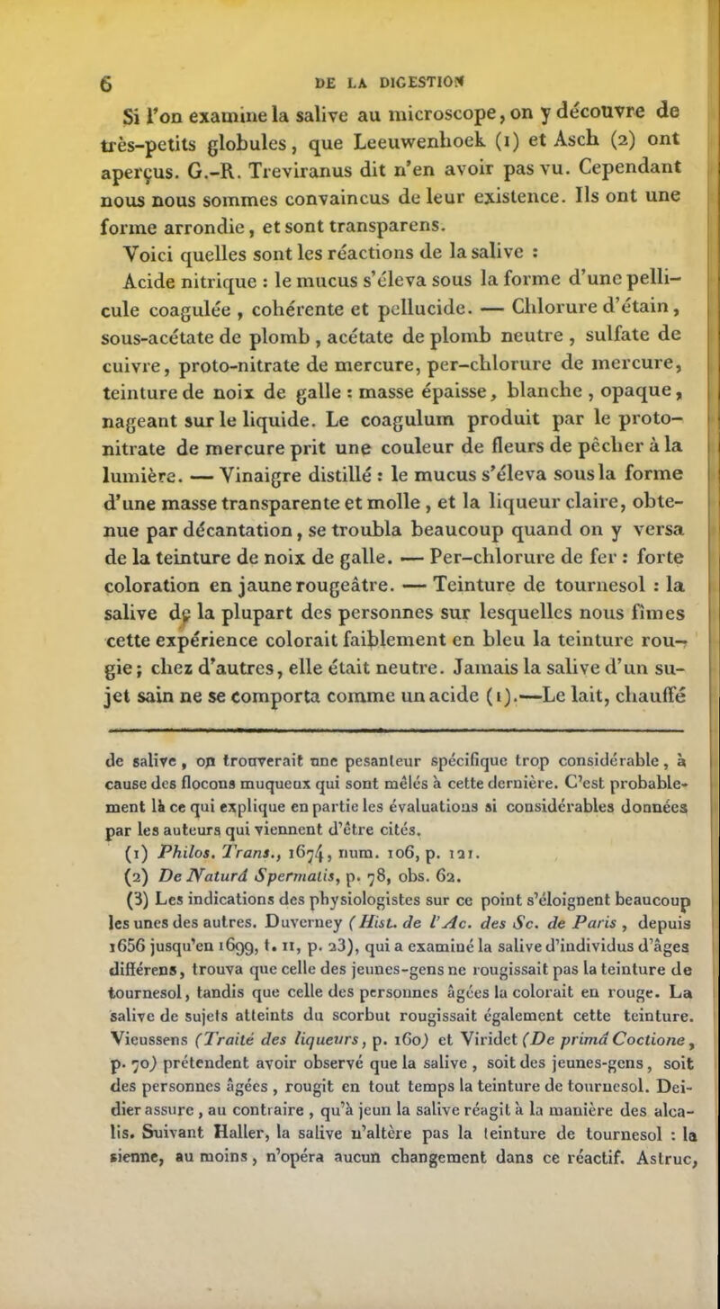 Si Ton examine la salive au microscope, on y découvre de très-petits globules, que Leeuwenhoek (i) et Asch (2) ont aperçus. G.-R. Treviranus dit n’en avoir pas vu. Cependant nous nous sommes convaincus de leur existence. Ils ont une forme arrondie, et sont transparens. Voici quelles sont les réactions de la salive : Acide nitrique : le mucus s’éleva sous la forme d’une pelli- cule coagulée , cohérente et pellucide. — Chlorure d’étain, sous-acétate de plomb , acétate de plomb neutre , sulfate de cuivre, proto-nitrate de mercure, per-chlorure de mercure, teinture de noix de galle : masse épaisse, blanche , opaque, nageant sur le liquide. Le coagulum produit par le proto- nitrate de mercure prit une couleur de fleurs de pêcher à la lumière. — Vinaigre distillé : le mucus s’éleva sous la forme d’une masse transparente et molle , et la liqueur claire, obte- nue par décantation, se troubla beaucoup quand on y versa de la teinture de noix de galle. — Per-chlorure de fer : forte coloration en jaune rougeâtre. — Teinture de tournesol : la salive dp la plupart des personnes sur lesquelles nous fîmes cette expérience colorait faiblement en bleu la teinture rou— gie ; chez d’autres, elle était neutre. Jamais la salive d’un su- jet sain ne se comporta comme un acide (1).—Le lait, chauffé de salive , op trouverait une pesanteur spécifique trop considérable, à cause des flocons muqueux qui sont mêlés à cette dernière. C’est probable- ment là ce qui explique en partie les évaluations si considérables données par les auteurs qui viennent d’être cités. (1) Philos. Trans., num. 106, p. 121. (2) De JVaturd Spermalis, p. 78, obs. 62. (3) Les indications des physiologistes sur ce point s’éloignent beaucoup les unes des autres. Duverney ( Hist. de V Ac. des Sc. de Paris , depuis i656 jusqu’en 1699, t. n, p. 23), qui a examiné la salive d’individus d’âges difïérens, trouva que celle des jeunes-gens ne rougissait pas la teinture de tournesol, tandis que celle des personnes âgées la colorait en rouge. La salive de sujets atteints du scorbut rougissait également cette teinture. Vieussens (Traité des liqueurs, p. 160) et Viridet (De prima Coctionc, p. 70) prétendent avoir observé que la salive , soit des jeunes-gens, soit des personnes âgées , rougit en tout temps la teinture de tournesol. Dei- dier assure , au contraire , qu’à jeun la salive réagit à la manière des alca- lis. Suivant Haller, la salive n’altère pas la teinture de tournesol : la sienne, au moins, n’opéra aucun changement dans ce réactif. Astruc,