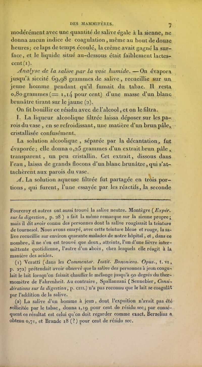 modérément avec une quantité de salive égale à la sienne, ne donna aucun indice de coagulation, même au bout de douze heures; ce laps de temps écoulé, la crème avait gagné la sur- face, et le liquide situé au-dessous était faiblement lactes- cent (i). Analyse de la salive par la voie humide. — On évapora jusqu’à siccité 69,98 grammes de salive, recueillie sur un jeune homme pendant qu’il fumait du tabac. Il resta 0,80 grammes(= 1 ,i4 pour cent) d’une masse d’un blanc brunâtre tirant sur le jaune (2). On fit bouillir ce résidu avec de l’alcool, et on le filtra. I. La liqueur alcoolique filtrée laissa déposer sur les pa- rois du vase , en se refroidissant, une matière d’un brun pâle, cristallisée confusément. La solution alcoolique , séparée par la décantation, fut évaporée; elle donna o,25 grammes d’un extrait brun pâle , transparent, un peu cristallin. Cet extrait, dissous dans l’eau , laissa de grands flocons d’un blanc brunâtre, qui s’at- tachèrent aux parois du vase. A. La solution aqueuse filtrée fut partagée en trois por- tions, qui furent, l’une essayée par les réactifs, la seconde Fourcroy et autres ont aussi trouvé la salive neutre. Montègre ( Expér. sur la digestion, p. 28) a fait la même remarque sur la sienne propre j mais il dit avoir connu des personnes dont la salive rougissait la teinture de tournesol. Nous avons essayé, avec cette teinture bleue et rouge, la sa- live recueillie sur environ quarante malades de notre hôpital, et, dans ce nombre, il ne s’en est trouvé que deux, atteints, l’un d’une lièvre inter- mittente quotidienne, l’autre d’un abcès, chez lesquels elle réagit à la manière des acides. (1) Veratti (dans les Commentai'. Instit. Bononiens. Opus., t. vi, p. 272) prétendait avoir observé que la salive des personnes à jeun coagu- lait le lait lorsqu’on faisait chauffer le mélange jusqu’à go degrés du ther- momètre de Fahrenheit. Au contraire, Spallanzani (Sennebier, Consi- dérations sur la digestion, p. cm.) n’a pas reconnu que le lait se coagulât par l’addition de la salive. (2) La salive d’un homme à jeun, dont l’expuition n’avait pas été sollicitée par le tabac, donna 1,19 pour cent d& résidu sec; par consé- quent ce résultat est celui qu’on doit regarder comme exact. Berzelius a. obtenu 0,71, et Brandc 18 (?) pour cent de résidu sec.