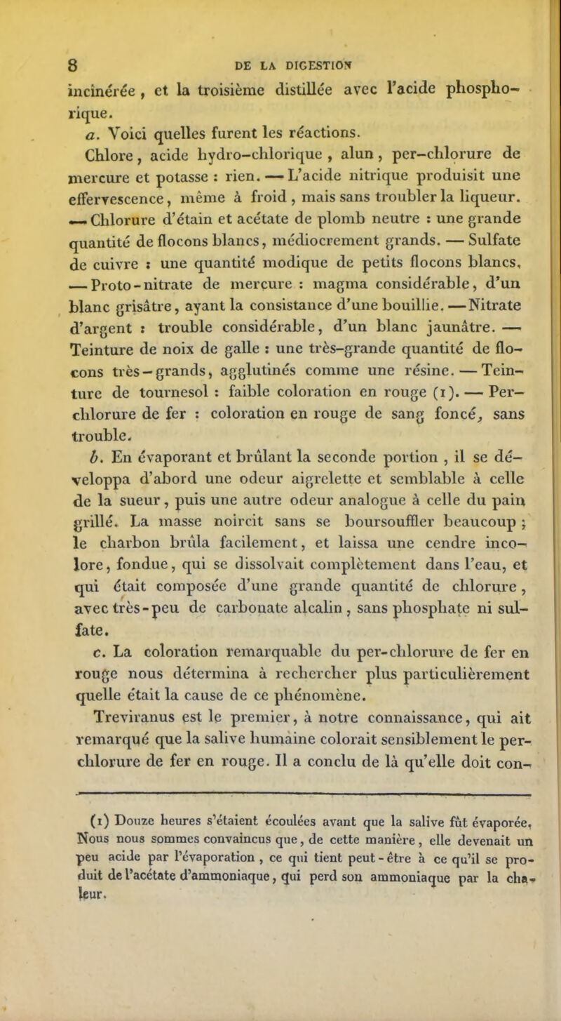 incinérée , et la troisième distillée avec l’acide phospho- rique. a. Voici quelles furent les réactions. Chlore, acide liydro-chlorique , alun , per-chlorure de mercure et potasse: rien. — L’acide nitrique produisit une effervescence, même à froid , mais sans troubler la liqueur. — Chlorure d’étain et acétate de plomb neutre : une grande quantité de flocons blancs, médiocrement grands. — Sulfate de cuivre : une quantité modique de petits flocons blancs, — Proto - nitrate de mercure : magma considérable, d’un blanc grisâtre, ayant la consistance d’une bouillie. —Nitrate d’argent : trouble considérable, d’un blanc jaunâtre.— Teinture de noix de galle : une très-grande quantité de flo- cons très — grands, agglutinés comme une résine.—Tein- ture de tournesol : faible coloration en rouge (i). — Per- chlorure de fer : coloration en rouge de sang foncé, sans trouble. b. En évaporant et brûlant la seconde portion , il se dé- veloppa d’abord une odeur aigrelette et semblable à celle de la sueur, puis une autre odeur analogue à celle du pain grillé. La masse noircit sans se boursouffler beaucoup ; le charbon brûla facilement, et laissa une cendre inco- lore, fondue, qui se dissolvait complètement dans l’eau, et qui était composée d’une grande quantité de chlorure, avec très-peu de carbouate alcalin , sans phosphate ni sul- fate. c. La coloration remarquable du per-chlorure de fer en rouge nous détermina à rechercher plus particulièrement quelle était la cause de ce phénomène. Treviranus est le premier, à notre connaissance, qui ait remarqué que la salive humaine colorait sensiblement le per- chlorure de fer en rouge. Il a conclu de là qu’elle doit con- (i) Douze heures s’étaient écoulées avant que la salive fût évaporée, Nous nous sommes convaincus que, de cette manière , elle devenait un peu acide par l’évaporation , ce qui tient peut-être à ce qu’il se pro- duit de l’acétate d’ammoniaque, qui perd son ammoniaque par la cha- leur.