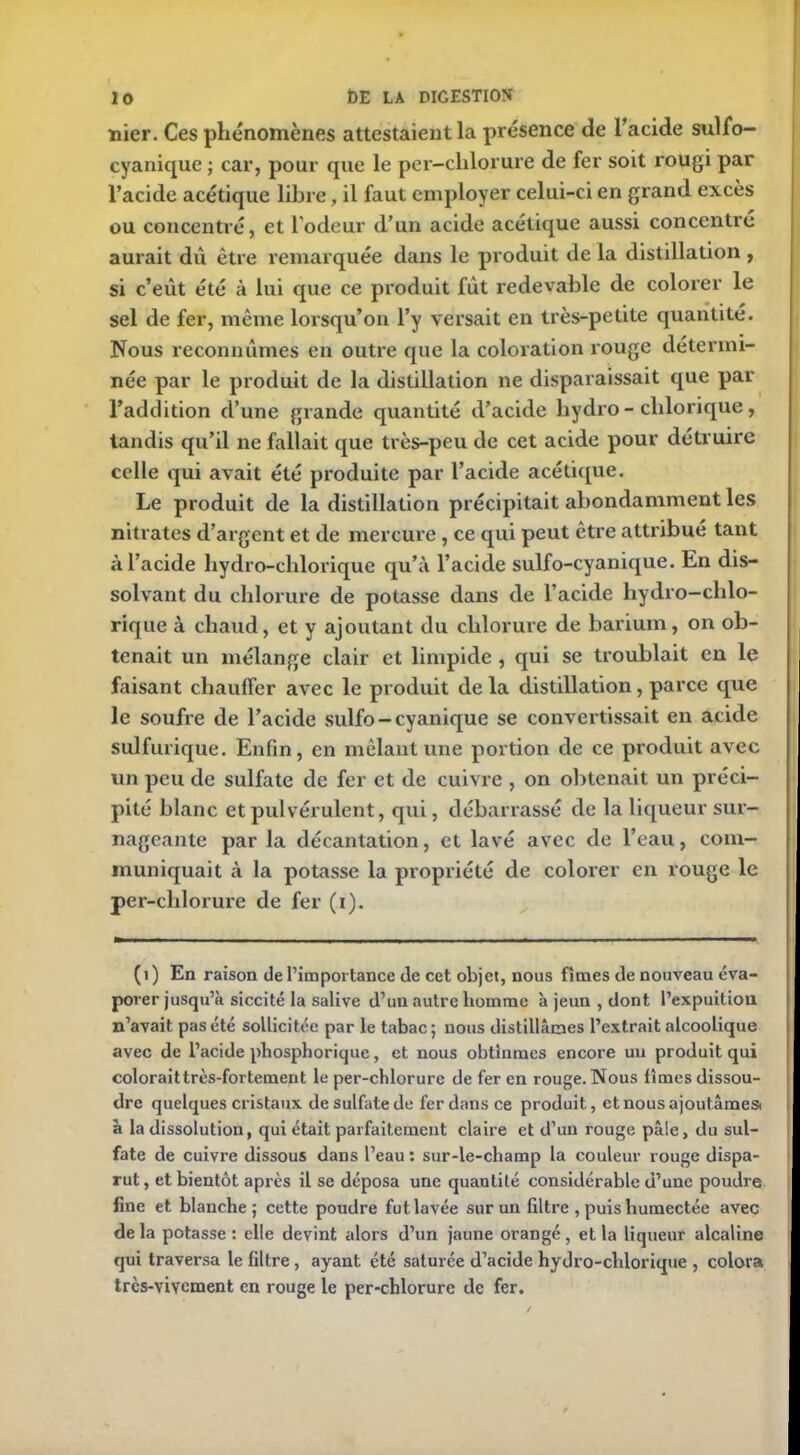 nier. Ces phénomènes attestaient la présence de l’acide sulfo- cyanique ; car, pour que le per-clilorure de fer soit rougi par l’acide acétique libre, il faut employer celui-ci en grand excès ou concentré, et l’odeur d’un acide acétique aussi concentré aurait dû être remarquée dans le produit de la distillation , si c’eût été à lui que ce produit fût redevable de colorer le sel de fer, même lorsqu’on l’y versait en très-petite quantité. Nous reconnûmes en outre que la coloration rouge détermi- née par le produit de la distillation ne disparaissait que par l’addition d’une giande quantité d’acide liydro- clilorique, tandis qu’il ne fallait que très-peu de cet acide pour détruire celle qui avait été produite par l’acide acétique. Le produit de la distillation précipitait abondamment les nitrates d’argent et de mercure, ce qui peut être attribué tant à l’acide hydro-chlorique qu’à l’acide sulfo-cyanique. En dis- solvant du chlorure de potasse dans de l’acide hydro-chlo- rique à chaud, et y ajoutant du chlorure de barium, on ob- tenait un mélange clair et limpide , qui se troublait en le faisant chauffer avec le produit de la distillation , parce que le soufre de l’acide sulfo-cyanique se convertissait en acide sulfurique. Enfin, en mêlant une portion de ce produit avec un peu de sulfate de fer et de cuivre , on obtenait un préci- pité blanc et pulvérulent, qui, débarrassé de la liqueur sur- nageante par la décantation, et lavé avec de l’eau, com- muniquait à la potasse la propriété de colorer en rouge le per-clilorure de fer (i). (1) En raison de l’importance de cet objet, nous fîmes de nouveau éva- porer jusqu’à siccité la salive d’un autre homme à jeun , dont l’expuitiou n’avait pas été sollicitée par le tabac; nous distillâmes l’extrait alcoolique avec de l’acide phosphorique, et nous obtînmes encore un produit qui coloraittrès-fortement le per-chlorure de fer en rouge. Nous fîmes dissou- dre quelques cristaux de sulfate de fer dans ce produit, et nous ajoutâmes! à la dissolution, qui était parfaitement claire et d’un rouge pâle, du sul- fate de cuivre dissous dans l’eau : sur-le-champ la couleur rouge dispa- rut, et bientôt après il se déposa une quantité considérable d’une poudre fine et blanche; cette poudre fut lavée sur un filtre , puis humectée avec de la potasse : elle devint alors d’un jaune orangé, et la liqueur alcaline qui traversa le filtre , ayant été saturée d’acide hydro-chlorique , colora trcs-vivcment en rouge le per-chlorure de fer.