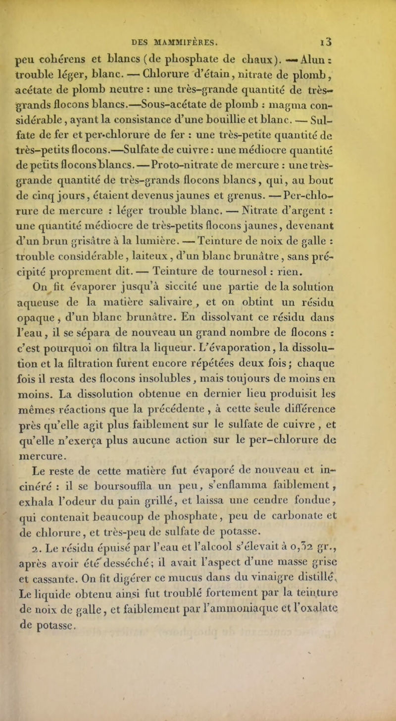 peu cohérens et blancs (de phosphate de chaux). — Alun: trouble léger, blanc. — Chlorure d’étain, nitrate de plomb, acétate de plomb neutre : une très-grande quantité de très- grands flocons blancs.—Sous-acétate de plomb : magma con- sidérable , ayant la consistance d’une bouillie et blanc. — Sul- fate de fer et per-clilorure de fer : une très-petite quantité de très-petits flocons.—Sulfate de cuivre : une médiocre quantité de petits floconsldancs.—Proto-nitrate de mercure : une très- grande quantité de très-grands flocons blancs, qui, au bout de cinq jours, étaient devenus jaunes et grenus. —Per-chlo- rure de mercure : léger trouble blanc. — Nitrate d’argent : une quantité médiocre de très-petits flocons jaunes, devenant d’un brun grisâtre à la lumière. — Teinture de noix de galle : trouble considérable, laiteux, d’un blanc brunâtre, sans pré- cipité proprement dit.— Teinture de tournesol : rien. On lit évaporer jusqu’à siccité une partie de la solution aqueuse de la matière salivaire, et on obtint un résidu opaque, d’un blanc brunâtre. En dissolvant ce résidu dans l’eau, il se sépara de nouveau un grand nombre de flocons : c’est pourquoi on filtra la liqueur. L’évaporation, la dissolu- tion et la filtration furent encore répétées deux fois ; chaque fois il resta des flocons insolubles, mais toujours de moins en moins. La dissolution obtenue en dernier lieu produisit les mêmes réactions que la précédente , à cette seule différence près quelle agit plus faiblement sur le sulfate de cuivre , et quelle n’exerça plus aucune action sur le per-chlorure de mercure. Le reste de cette matière fut évaporé de nouveau et in- cinéré : il se boursouffla un peu, s’enflamma faiblement, exhala l’odeur du pain grillé, et laissa une cendre fondue, qui contenait beaucoup de phosphate, peu de carbonate et de chlorure, et très-peu de sulfate de potasse. 2. Le résidu épuisé par l’eau et l’alcool s’élevait à 0,52 gr., après avoir été*desséché; il avait l’aspect d’une masse grise et cassante. On fit digérer ce mucus dans du vinaigre distillé. Le liquide obtenu ainsi fut troublé fortement par la teinture de noix de galle, et faiblement par l’ammoniaque et l’oxalate de potasse.