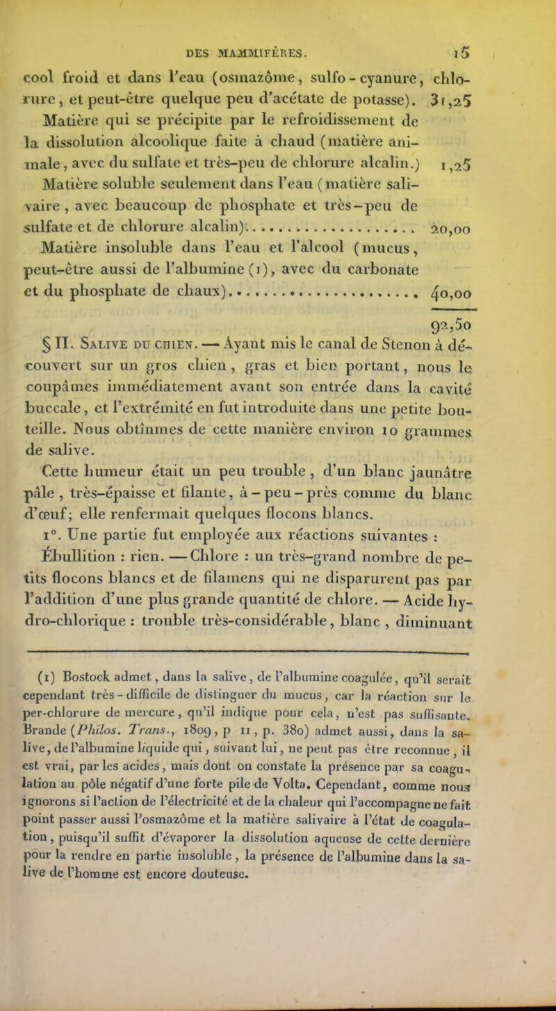 cool froid et dans l'eau (osmazôme, sulfo - cyanure, chlo- rure , et peut-être quelque peu d’acétate de potasse). 3r,25 Matière qui se précipite par le refroidissement de la dissolution alcoolique faite à chaud (matière ani- male , avec du sulfate et très-peu de chlorure alcalin.) i >25 Matière soluble seulement dans l’eau ( matière sali- vaire , avec beaucoup de phosphate et très-peu de sulfate et de chlorure alcalin) 20,00 Matière insoluble dans l’eau et l’alcool ( mucus, peut-être aussi de l’albumine (1), avec du carbonate et du phosphate de chaux) 40,00 92,50 § II. Salive du ciiiex. — Ayant mis le canal de Stenon à dé- couvert sur un gros chien , gras et bien portant, nous le coupâmes immédiatement avant son entrée dans la cavité buccale, et l’extrémité en fut introduite dans une petite bou- teille. Nous obtînmes de cette manière environ to grammes de salive. Cette humeur était un peu trouble , d’un blanc jaunâtre pâle , très-épaisse et filante, à-peu-près comme du blanc d’œuf; elle renfermait quelques flocons blancs. i°. Une partie fut employée aux réactions suivantes : Ébullition : rien. —Chlore : un très-grand nombre de pe- tits flocons blancs et de filamens qui ne disparurent pas par l’addition d’une plus grande quantité de chlore. — Acide hy- dro-chlorique : trouble très-considérable, blanc , diminuant (1) Bostock. admet, dans la salive, de l’albumine coagulée, qu’il serait cependant très - difficile de distinguer du mucus, car la réaction sur le per-chlorure de mercure, qu’il indique pour cela, n’est pas suffisante. Brande {Philos. Trans., 1809, p 11, p. 38o) admet aussi, dans la sa- live, de l’albumine liquide qui, suivant lui, 11e peut pas être reconnue , il est vrai, par les acides, mais dont on constate la présence par sa coagu- lation au pôle négatif d’une forte pile de Volta. Cependant, comme noua ignorons si l’action de l’électricité et de la chaleur qui l’accompagne ne fait point passer aussi l’osmazôme et la matière salivaire à l’état de coagula- tion , puisqu’il suffit d’évaporer la dissolution aqueuse de cette dernière pour la rendre en partie insoluble , la présence de l’albumine dans la sa- live de l’homme est encore douteuse.