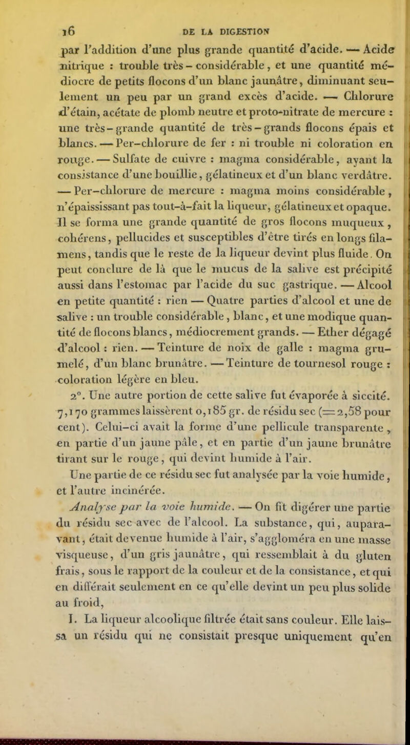 par l’addition d’une plus grande quantité d’acide. — Acide nitrique : trouble très - considérable , et une quantité mé- diocre de petits flocons d’un blanc jaunâtre, diminuant seu- lement un peu par un grand excès d’acide. *— Chlorure d’étain, acétate de plomb neutre et proto-nitrate de mercure : une très-grande quantité de très —grands flocons épais et blancs. — Per-clilorure de fer : ni trouble ni coloration en rouge. — Sulfate de cuivre : magma considérable, ayant la consistance d’une bouillie, gélatineux et d’un blanc verdâtre. — Per-clilorure de mercure : magma moins considérable , n’épaississant pas tout-à-fait la liqueur, gélatineux et opaque. Il se forma une grande quantité de gros flocons muqueux , cohérens, pellucides et susceptibles d’être tirés en longs iila- mens, tandis que le reste de la liqueur devint plus fluide. On peut conclure de là que le mucus de la salive est précipité aussi dans l’estomac par l’acide du suc gastrique. —Alcool en petite quantité : rien — Quatre parties d’alcool et une de salive : un trouble considérable , blanc, et une modique quan- tité de flocons blancs, médiocrement grands. — Ether dégagé d’alcool: rien.—Teinture de noix de galle : magma gru- melé, d’un blanc brunâtre. —Teinture de tournesol rouge : coloration légère en bleu. 2°. Une autre portion de cette salive fut évaporée à siccité. 7,170 grammes laissèrent o,i85 gr. de résidu sec (=2,58 pour cent). Celui-ci avait la forme d’une pellicule transparente, en partie d’un jaune pâle, et en partie d’un jaune brunâtre tirant sur le rouge , qui devint humide à l’air. Une partie de ce résidu sec fut analysée par la voie humide, et l’autre incinérée. Analyse par la voie humide. —On fit digérer une partie du résidu sec avec de l’alcool. La substance, qui, aupara- vant, était devenue humide à l'air, s’aggloméra en une masse visqueuse, d’un gris jaunâtre, qui ressemblait à du gluten frais, sous le rapport de la couleur et de la consistance, et qui en différait seulement en ce qu’elle devint un peu plus solide au froid, I. La liqueur alcoolique filtrée était sans couleur. Elle lais- sa un résidu qui ne consistait presque uniquement qu’en