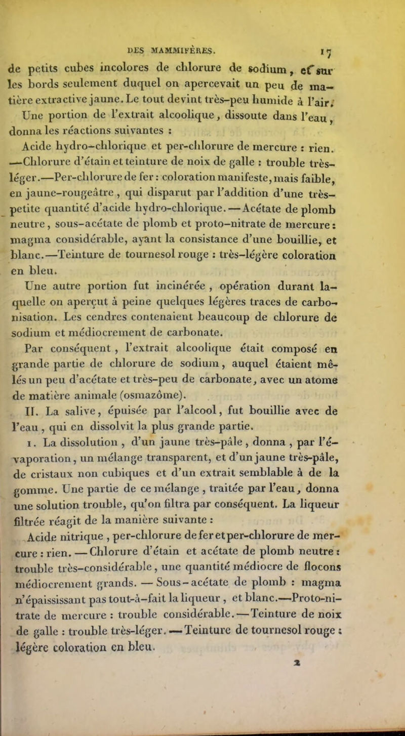 de petits cubes incolores de chlorure de sodium, efsur les bords seulement duquel on apercevait un peu de ma- tière extractive jaune. Le tout devint très-peu humide à l’air. Une portion de l’extrait alcoolique, dissoute dans l’eau, donna les réactions suivantes : Acide hydro-chlorique et per-chlorure de mercure : rien. .—Chlorure d’étain et teinture de noix de galle : trouble très- léger.—Per-chlorure de fer: coloration manifeste, mais faible, en jaune-rougeâtre , qui disparut par l’addition d’une très- petite quantité d’acide hydro-chlorique. — Acétate de plomb neutre, sous-acétate de plomb et proto-nitrate de mercure: magma considérable, ayant la consistance d’une bouillie, et blanc.—Teinture de tournesol rouge : très-légère coloration en bleu. Une autre portion fut incinérée , opération durant la- quelle on aperçut à peine quelques légères traces de carbo- nisation. Les cendres contenaient beaucoup de chlorure de sodium et médiocrement de carbonate. Par conséquent , l’extrait alcoolique était composé en grande partie de chlorure de sodium, auquel étaient mê- lés un peu d’acétate et très-peu de carbonate, avec un atome de matière animale (osmazôme). II. La salive, épuisée par l’alcool, fut bouillie avec de l’eau , qui en dissolvit la plus grande partie. i. La dissolution , d’un jaune très-pâle , donna , par l’é- vaporation, un mélange transparent, et d’un jaune très-pâle, de cristaux non cubiques et d’un extrait semblable à de la gomme. Une partie de ce mélange , traitée par l’eau, donna une solution trouble, qu’on filtra par conséquent. La liqueur filtrée réagit de la manière suivante : Acide nitrique , per-chlorure deferetper-chlorure de mer- cure : rien.—Chlorure d’étain et acétate de plomb neutre: trouble très-considérable, une quantité médiocre de flocons médiocrement grands. —Sous-acétate de plomb : magma n’épaississant pas tout-à-fait la liqueur , et blanc.—Proto-ni- trate de mercure : trouble considérable.—Teinture de noix de galle : trouble très-léger, —Teinture de tournesol rouge ; légère coloration en bleu. x