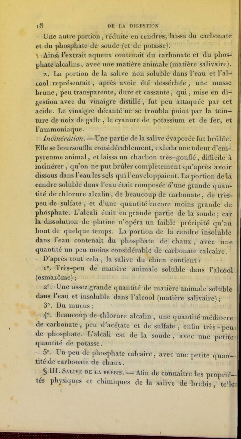 Une autre portion , réduite en cendres, laissa du carbonate et du phosphate de soude (et de potasse). \ Ainsi l’extrait aqueux contenait du carbonate et du phos- phate alcalins, avec une matière animale (matière salivaire). 2. La portion de la salive non soluble dans l’eau et l’al- cool représentait, après avoir été desséchée, une masse brune, peu transparente, dure et cassante, qui, mise en di- gestion avec du vinaigre distillé, fut peu attaquée par cet acide. Le vinaigre décanté ne se troubla point par la tein- ture de noix de galle , le cyanure de potassium et de fer, et l’ammoniaque. Incinération. —Une partie de la salive évaporée fut brûlée. Elle se boursouffla considérablement, exhala une odeur d’em- pyreume animal, et laissa un charbon très—gonflé, difficile à incinérer, qu’on ne put brûler complètement qu’après avoir dissous dans l’eau les sels qui l’enveloppaient. La portion de la cendre soluble dans l’eau était composée d’une grande quan- tité de chlorure alcalin, de beaucoup de carbonate, de très- peu de sulfate , et d’une quantité encore moins grande de phosphate. L’alcali était en grande partie de la soude ; car- ia dissolution de platine n’opéra un faible précipité qu’au bout de quelque temps. La portion de la cendre insoluble dans l’eau contenait du phosphate de chaux , avec une quantité un peu moins considérable de carbonate calcaire. D après tout cela , la salive du chien contient : i°. Très-peu de matière animale soluble dans l’alcool I (osmazômc) ; 2°. Une assez grande quantité de matière animale soluble dans 1 eau et insoluble dans l’alcool (matière salivaire) ; 3°. Du mucus ; 4°. Beaucoup de chlorure alcalin , une quantité médiocre K de carbonate, peu d’acétate et de sulfate , enfin très-peu de phosphate. L alcali est de la soude , avec une petite I quantité de potasse. 5°. I n peu de phosphate calcaire, avec une petite quan- tité de carbonate de chaux. § 111. Salive de la brebis. — Afin de connaître les proprié- tés physiques et chimiques de la salive de brebis, telle I