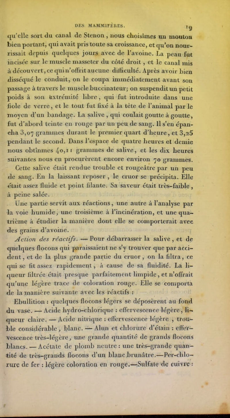 qu’elle sort du canal de Stenon, nous choisîmes uu mouton bien portant, qui avait pris toute sa croissance, et qu’on nour- rissait depuis quelques jours avec de l’avoine. La peau fut incisée sur le muscle masseter du côté droit, et le canal mis à découvert, ce qui n’offrit aucune diiliculté. Après avoir Lien disséqué le conduit, on le coupa immédiatement avant son passage à travers le muscle buccinateur; on suspendit un petit poids à son extrémité libre , qui fut introduite dans une fiole de verre, et le tout fut fixé à la tète de l’animal par le moyen d’un bandage. La salive , qui coulait goutte à goutte, fut d’abord teinte en rouge par un peu de sang. 11 s’en épan- cha 3,07 grammes durant le premier quart d’heure, et 3,25 pendant le second. Dans l’espace de quatre heures et demie nous obtînmes 4 0,1 1 grammes de salive, et les dix heures suivantes nous en procurèrent encore environ 70 grammes. Cette salive était rendue trouble et rougeâtre par un peu de sang. En la laissant reposer , le cruor se précipita. Elle était assez fluide et point filante. Sa saveur était très-faible , à peine salée. Une partie servit aux réactions, une autre à l’analyse par la voie humide, une troisième à l’incinération, et une qua- trième à étudier la manière dont elle se comporterait avec des grains d’avoine. Action des réactifs. — Pour débarrasser la salive , et de quelques flocons qui paraissaient ne s’y trouver que par acci- dent , et de la plus grande partie du cruor , on la filtra, ce qui se fit assez rapidement, à cause de sa fluidité. La li- queur filtrée était presque parfaitement limpide, et n’offrait qu’une légère trace de coloration rouge. Elle se comporta de la manière suivante avec les réactifs : Ebullition : quelques flocons légers se déposèrent au fond du vase. — Acide hydro-chlorique : effervescence légère, li- queur claire. —Acide nitrique : effervescence légère , trou- ble considérable, blanc. — Alun et chlorure d’étain : effer- vescence très-légère, une grande quantité de grands flocons blancs. — Acétate de plomb neutre : une très-grande quan- tité de très-grands flocons d’un blanc brunâtre.—Per-chlo- rure de fer : légère coloration en rouge.—Sulfate de cuivre :