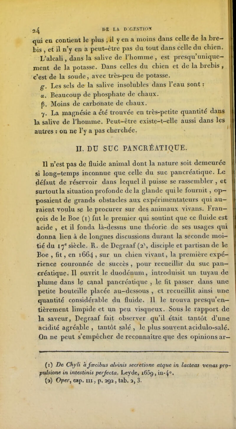 qui eu contient le plus , il y en a moins dans celle de la bre- bis , et il n’y en a peut-être pas du tout dans celle du chien. L’alcali, dans la salive de l’homme , est presqu’unique- ment de la potasse. Dans celles du chien et de la brebis , c’est de la soude, avec très-peu de potasse. g. Les sels de la salive insolubles dans l’eau sont : a. Beaucoup de phosphate de chaux. (3, Moins de carbonate de chaux. y. La magnésie a été trouvée en très-petite quantité dans la salive de l’homme. Peut-être existe-t-elle aussi dans les autres : on ne l’y a pas cherchée. II. DU SUC PANCRÉATIQUE. Il n’est pas de fluide animal dont la nature soit demeurée si long-temps inconnue que celle du suc pancréatique. Le (défaut de réservoir dans lequel il puisse se rassembler , et surtout la situation profonde delà glande qui le fournit, op- posaient de grands obstacles aux expérimentateurs qui au- raient voulu sp le procurer sur des animaux vivans. Fran- çois de le Boe (i) fut le premier qui soutint que ce fluide est acide , et il fonda là-dessus une théorie de ses usages qui donna lieu à de longues discussions durant la seconde moi- tié du 17e siècle. R. de Degraaf (2', disciple et partisan de le Boe , fit, en 1664 , sur un chien vivant, la première expé- rience couronnée de succès , pour recueillir du suc pan- créatique» U ouvrit le duodénum, introduisit un tuyau de plume dans le canal pancréatique , le fit passer dans une petite bouteille placée au-dessous , et recueillit ainsi une quantité considérable du fluide. Il le trouva presqu’en— tièrement limpide et un peu visqueux. Sous le rapport de la saveur, Degraaf fait observer qu’il était tantôt d’une acidité agréable , tantôt salé , le plus souvent acidulo-salé. On ne peut s’empêcher de reconnaître que des opinions ar— (1) De Chyli afcecibus aluinis secretione alque in lacteas vends pi'Ç>- pulsionc in intestinis perjecla. Leyde, 1609, in-4°. (a) Oper, cap. ni, p, 293 , tab, a, 3.