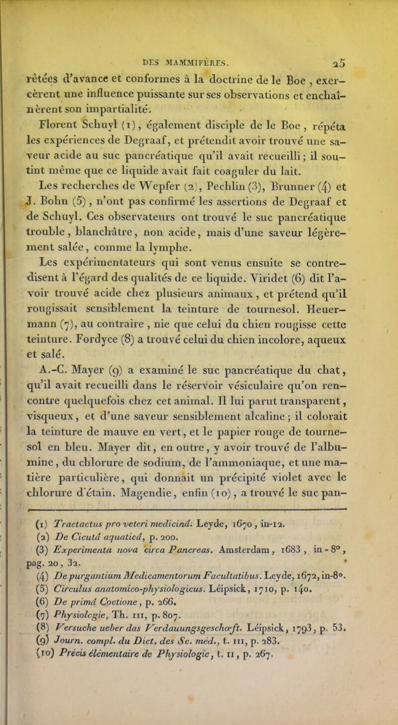 rètées d’avance et conformes à la doctrine de le Boe , exer- cèrent une influence puissante sur ses observations et enchaî- nèrent son impartialité. Florent Schuyl (i), également disciple de le Boe, répéta les expériences de Degraaf, et prétendit avoir trouvé une sa- veur acide au suc pancréatique qu’il avait recueilli ; il sou- tint même que ce liquide avait fait coaguler du lait. Les recherches de VVepfer (2), Pechlin(3), Brunner (4) et J. Bolin (5), n’ont pas confirmé les assertions de Degraaf et de Schuyl. Ces observateurs ont trouvé le suc pancréatique trouble, blanchâtre, non acide, mais d’une saveur légère- ment salée, comme la lymphe. Les expérimentateurs qui sont venus ensuite se contre- disent à l’égard des qualités de ce liquide. Yiridet (6) dit l’a- voir trouvé acide chez plusieurs animaux, et prétend qu’il rougissait sensiblement la teinture de tournesol. Heuer- mann (7), au contraire , nie que celui du chien rougisse cette teinture. Fordyce (8) a trouvé celui du chien incolore, aqueux et salé. A.-C. Mayer (9) a examiné le suc pancréatique du chat, qu’il avait recueilli dans le réservoir vésiculaire qu’on ren- contre quelquefois chez cet animal. Il lui parut transparent, visqueux, et d’une saveur sensiblement alcaline; il colorait la teinture de mauve en vert, et le papier rouge de tourne- sol en bleu. Mayer dit, en outre, y avoir trouvé de l’albu- mine , du chlorure de sodium, de l’ammoniaque, et une ma- tière particulière, qui donnait un précipité violet avec le chlorure d'étain. Magendie, enfin (10), a trouvé le suc pan- (1) Tractactus proveteri medicina. Leyde, 1670 , in-12. (2) De Cicutd aquatica, p. 200. (3) Expérimenta noua circa Pancréas. Amsterdam, i683 , in-8°, pag. 20, 3a. (4) De purgantium Medicamentorum Facultatibus. Leyde, 1672, in-8°. (5) Circulus anatomico-physiologicus. Léipsick, 1710, p. i4o. (6) De prima Coctione, p. 266. (7) Physiologie, Th. ni, p. 807. (8) Versuche ueber das Kcrdauungsgeschœfl. Léipsick, 1793, p. 53. (9) Journ. compl. du Dict. des Sc. méd., t. ni, p. 283. (>°) Précis élémentaire de Physiologie, t. n, p. 267,